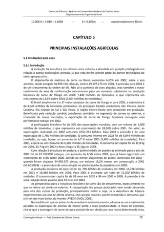 Centro de Ciências Agrárias da Universidade Federal do Espírito Santo
Departamento de Engenharia Rural
Construções Rurais – Prof. Giovanni de Oliveira Garcia 70
10.000 X = 3.888 + 1.100X X = 0,385m aproximadamente 40 cm.
CAPÍTULO 5
PRINCIPAIS INSTALAÇÕES AGRÍCOLAS
5.1 Instalações para aves
5.1.1 Introdução
A evolução da avicultura nos últimos anos colocou a atividade em posição privilegiada em
relação a outras explorações animais, já que esta detém grande parte do acervo tecnológico do
setor agropecuário.
O alojamento de matrizes de corte no Brasil, aumentou 6,65% em 2002, sobre o ano
anterior, tendo atingido 30.499.156 cabeças, contra 29.597.273 em 2001. A previsão para 2003 é
de um crescimento da ordem de 6%. Não só o aumento de aves alojadas, mas também o maior
rendimento de aves de conformação concorreram para um aumento substancial na produção
brasileira de carne de frango em 2002: 7,449 milhões de toneladas, o que representa um
crescimento de 13,5% sobre 2001 (6,564 milhões de toneladas).
O Brasil atualmente é o 2º maior produtor de carne de frango e para 2003, a estimativa é
de 8,045 milhões de toneladas produzidas. Os principais Estados produtores são: Paraná, Santa
Catarina, Rio Grande do Sul e São Paulo. A região Centro-Oeste vem crescendo em produção.
Beneficiada pela variação cambial, problemas sanitários no segmento de carnes no exterior, e
conquista de novos mercados, a exportação de carne de frango brasileira conseguiu uma
performance notável em 2002.
A participação brasileira foi de 30% das exportações mundiais, com um volume de 1,600
milhões de toneladas, o que representa um crescimento de 28,36% sobre 2001. Em valor, as
exportações realizadas em 2002 somaram US$1,393 bilhões. Para 2003 a previsão é de uma
exportação de 1,760 milhões de toneladas. O consumo interno em 2002 foi de 5,849 milhões de
toneladas, ou seja, houve um aumento de 6,7 % sobre 2001 (5,483 milhões de toneladas). Para
2003, espera-se um consumo de 6,285 milhões de toneladas. O consumo per capita foi de 31,8 kg
em 2001, 33,7 kg em 2002 e deve chegar a 35,1kg em 2003.
Com relação à avicultura de postura, o plantel médio de poedeiras estimado para o ano de
2002 foi de 67.769.000 cabeças, um aumento de 6,5% sobre 2001, que já havia registrado um
incremento de 4,4% sobre 2000. Devido ao menor alojamento de pintos comerciais em 2002 –
quando foram alojados 54.965.527 pintos, um volume 16,2% menor em comparação a 2001
(65.603,024) – a previsão é de uma redução no plantel médio de poedeiras em 2003.
A produção brasileira de ovos foi de 14, 796 bilhões de unidades em 2000, 15,276 bilhões
em 2001 e 16,488 bilhões em 2002. Para 2003 é estimado um total de 15,200 bilhões de
unidades. O consumo per capita foi de 99 ovos em 2002 e 94 em 2001 e 2000. A previsão é de
uma redução deste volume para 92 ovos em 2003.
As perspectivas para a Avicultura brasileira de corte são de crescimento, especialmente no
que se refere ao comércio exterior. A recuperação dos preços praticados vem sendo absorvida
pela alta dos custos de produção, principalmente milho e soja. Já a Avicultura de Postura
experimentará um ano de oferta restrita, com preços maiores, porém reduzindo o consumo, que
já é um dos mais baixos do mundo (AVES E OVOS, 2003).
Na medida em que os países se desenvolvem economicamente, observa-se um crescimento
paralelo na exploração de animais de menor porte e mais produtividade. A título de exemplo,
cita-se que a tonelagem de carne de aves possível de ser obtida por ano numa determinada área,
 