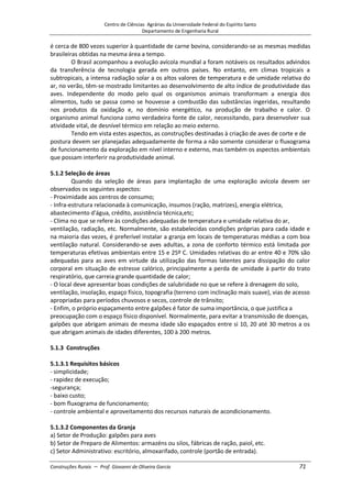 Centro de Ciências Agrárias da Universidade Federal do Espírito Santo
Departamento de Engenharia Rural
Construções Rurais – Prof. Giovanni de Oliveira Garcia 71
é cerca de 800 vezes superior à quantidade de carne bovina, considerando-se as mesmas medidas
brasileiras obtidas na mesma área a tempo.
O Brasil acompanhou a evolução avícola mundial a foram notáveis os resultados advindos
da transferência de tecnologia gerada em outros países. No entanto, em climas tropicais a
subtropicais, a intensa radiação solar a os altos valores de temperatura e de umidade relativa do
ar, no verão, têm-se mostrado limitantes ao desenvolvimento de alto índice de produtividade das
aves. Independente do modo pelo qual os organismos animais transformam a energia dos
alimentos, tudo se passa como se houvesse a combustão das substâncias ingeridas, resultando
nos produtos da oxidação e, no domínio energético, na produção de trabalho e calor. O
organismo animal funciona como verdadeira fonte de calor, necessitando, para desenvolver sua
atividade vital, de desnível térmico em relação ao meio externo.
Tendo em vista estes aspectos, as construções destinadas à criação de aves de corte e de
postura devem ser planejadas adequadamente de forma a não somente considerar o fluxograma
de funcionamento da exploração em nível interno e externo, mas também os aspectos ambientais
que possam interferir na produtividade animal.
5.1.2 Seleção de áreas
Quando da seleção de áreas para implantação de uma exploração avícola devem ser
observados os seguintes aspectos:
- Proximidade aos centros de consumo;
- Infra-estrutura relacionada à comunicação, insumos (ração, matrizes), energia elétrica,
abastecimento d'água, crédito, assistência técnica,etc;
- Clima no que se refere às condições adequadas de temperatura e umidade relativa do ar,
ventilação, radiação, etc. Normalmente, são estabelecidas condições próprias para cada idade e
na maioria das vezes, é preferível instalar a granja em locais de temperaturas médias a com boa
ventilação natural. Considerando-se aves adultas, a zona de conforto térmico está limitada por
temperaturas efetivas ambientais entre 15 e 25º C. Umidades relativas do ar entre 40 e 70% são
adequadas para as aves em virtude da utilização das formas latentes para dissipação do calor
corporal em situação de estresse calórico, principalmente a perda de umidade à partir do trato
respiratório, que carreia grande quantidade de calor;
- O local deve apresentar boas condições de salubridade no que se refere à drenagem do solo,
ventilação, insolação, espaço físico, topografia (terreno com inclinação mais suave), vias de acesso
apropriadas para períodos chuvosos e secos, controle de trânsito;
- Enfim, o próprio espaçamento entre galpões é fator de suma importância, o que justifica a
preocupação com o espaço físico disponível. Normalmente, para evitar a transmissão de doenças,
galpões que abrigam animais de mesma idade são espaçados entre si 10, 20 até 30 metros a os
que abrigam animais de idades diferentes, 100 à 200 metros.
5.1.3 Construções
5.1.3.1 Requisitos básicos
- simplicidade;
- rapidez de execução;
-segurança;
- baixo custo;
- bom fluxograma de funcionamento;
- controle ambiental e aproveitamento dos recursos naturais de acondicionamento.
5.1.3.2 Componentes da Granja
a) Setor de Produção: galpões para aves
b) Setor de Preparo de Alimentos: armazéns ou silos, fábricas de ração, paiol, etc.
c) Setor Administrativo: escritório, almoxarifado, controle (portão de entrada).
 