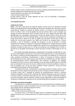 Centro de Ciências Agrárias da Universidade Federal do Espírito Santo
Departamento de Engenharia Rural
Construções Rurais – Prof. Giovanni de Oliveira Garcia 72
d) Setor Sanitário: fossas, crematório (animais mortos), pedilúvio para desinfecção dos pés na
entrada, rodolúvio para desinfecção dos pneus dos veículos.
e) Setor Residencial: casa sede, casas de empregados.
t) Setor de Apoio: galpão-oficina.
g) Setor Externo: posto de vendas (depósito de ovos, sala de classificação a embalagem),
abatedouros, cooperativas.
5.1.4 Avicultura de corte
a) Sistema de criação
Cama – Tem sido a única forma de criação de frangos no Brasil, tendo sua utilização acentuada
desde fins da década de 60 e início da década de 70, quando o problema do “calo ósseo no peito”,
ocasionado por criações em sistemas de “gaiolas” passou a ser entrave na comercialização dos
cortes. O sistema “cama” consta do galpão com piso de concreto sobre o qual é colocada uma
camada de material absorvente como maravalha, palha de arroz, sabugo triturado (500 a 600
kg/1000 aves), etc. Esse galpão é utilizado para cria das aves desde a fase de “pintos de um dia”
até a idade de abate. No início da década de 60, o número de dias necessários à produção de um
frango pronto para o abate era de 120. Em 1988 eram necessários 49 dias para se obter um
frango com 2 kg de peso corporal e em 1998, com 39 dias já se conseguia obter o mesmo
resultado, o que foi atribuído à evolução das pesquisas na área de genética e nutrição.
Atualmente se considera em média 32 a 39 dias para obtenção de um frango com peso corporal
variando entre 1,5 e 2,0 kg, conforme exigência do mercado. Para o planejamento do processo
produtivo, considera-se peso vivo 2,1 a 2,4 kg num período de uso do galpão de 42 a 45 dias. O
período de uso do galpão ainda abrange o tempo necessário à limpeza e desinfecção, de 14 a 16
dias.
Com relação à densidade populacional, o galpão pode ser projetado considerando-se o que
se chama de densidade normal, de 10 a 14 aves por metro quadrado. Mas, no início da década de
90, no Brasil, a criação em alta densidade passou a ser priorizada, com lotação de 15 a 18 aves por
metro quadrado. Atualmente, considerando-se a oferta no mercado de sistemas modernos
(automatizados) para servir ração e água às aves (comedouros e bebedouros) e ainda de sistemas
de acondicionamento térmico (equipamentos para climatizar os galpões), são adotadas
densidades de 18 até 22 aves por metro quadrado. A alta densidade também pode ser entendida
como a produção de mais carne de ave por unidade de área construída, podendo-se chegar, ao
final da produção, até a 40 kg por metro quadrado. Valores superiores a 30 kg por metro
quadrado já são entendidos como alta densidade.
É importante frisar que, considerando-se a localização do Brasil no Globo, próximo à linha
do equador, numa das regiões mais quentes do mundo, as criações em alta densidade somente
se tornam viáveis com a utilização de artifícios de acondicionamento naturais e artificiais
aplicados aos galpões, que permitam a obtenção do ambiente adequado,ou seja, que minimizem
o estresse calórico, comumente observado nas aves. Torna-se também importante considerar,
entre outros aspectos, aqueles relativos à nutrição, manejo, adequação às novas necessidades de
comedouros e bebedouros, programas de luz, previsão de geradores e paisagismo circundante.
b) Detalhes construtivos dos galpões
Considerando-se a criação em densidade normal e aproveitamento das condições naturais
de acondicionamento e ainda as produções rurais em menor escala, a largura a ser considerada
para o galpão pode ser definida da seguinte maneira.
* 8,00 a 10,00 m para clima úmido;
* 10,00 a 14,00 m para clima quente e seco.
Da mesma forma, o pé direito do galpão pode ser estabelecido em função da largura
adotada, de forma que os dois parâmetros em conjunto favoreçam a ventilação no interior do
galpão.
 