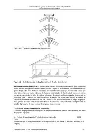 Centro de Ciências Agrárias da Universidade Federal do Espírito Santo
Departamento de Engenharia Rural
Construções Rurais – Prof. Giovanni de Oliveira Garcia 74
Figura 5.1 – Esquemas para desenho do lanternim.
Figura 5.2 – Corte transversal do Galpão mostrando detalhe do lanternim
Sistema de Iluminação Artificial: a iluminação artificial é utilizada para aumentar o período diário
de luz natural (fotoperíodo) a dessa forma induzir a ingestão de alimentos resultando em maior
ganho de peso das aves. Pode ser utilizado o tipo incandescente ou o tipo fluorescente, sendo que
este último fornece maior número de lumens (intensidade de iluminação), consome menos
energia, é mais durável a além de tudo, o primeiro é de custo inicial mais elevado. Recomenda-se
utilizar de 10 a 12 lumens por metro quadrado de galpão. De forma mais simples, a fiação e as
lâmpadas podem ser sustentadas por um sarrafo fixado à altura desejada ao longo do galpão.
Para galpões maiores, formam-se várias fileiras de lâmpadas acompanhando o comprimento do
galpão. O programa de luz é variável de empresa para empresa.
c) Cálculo do número de galpões (n) necessários
O número de galpões necessários para um empreendimento de aves de corte é obtido por meio
da seguinte equação:
N = Período de uso do galpão/Período de comercialização (5.1)
Onde:
Período de uso: 56 dias (contando até 42 dias para criação das aves e 14 dias para desinfecção e
limpeza)
 