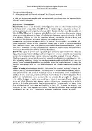Centro de Ciências Agrárias da Universidade Federal do Espírito Santo
Departamento de Engenharia Rural
Construções Rurais – Prof. Giovanni de Oliveira Garcia 75
Normalmente considera-se:
N = 3 (venda mensal); N = 5 (venda quinzenal); N = 10 (venda semanal).
A saída por ano em cada galpão pode ser determinada, em alguns casos, da seguinte forma:
365/56 = 6lotes/galpão/ano.
d) acessórios e complementos
Aquecimento: devido ao fato do sistema termorregulatório ainda não estar bem desenvolvido, os
pintinhos precisam ser aquecidos até os 14/15 dias de vida e em alguns casos, como nos locais de
climas caracterizados por temperaturas baixas, até 21 dias de vida. Para isso, são colocados em
lotes de 500 a 700 dentro de círculos de proteção feitos, mais comumente, de chapas de eucatex
ou de outros materiais como as chapas galvanizadas. Os círculos normalmente têm altura de 0,40
m e diâmetro 3,00 m e em cima dos mesmos é afixada a campânula, elétrica ou à gás, para
aquecimento dos pintinhos, sendo esse o sistema mais usado atualmente.
Comedouros: uma bandeja de 40x60x6 cm feita de eucatex e pinho ou cedro é utilizada para 100
pintos na primeira semana de vida. Esta mesma bandeja para 50 pintos na segunda semana de
vida. Da terceira semana até o abate, são utilizados comedouros tubulares na ordem de 1 para 25
aves. Ainda podem ser utilizados os comedouros automáticos, disponíveis no mercado diversas
marcas que atendem as aves desde os primeiros dias de vida.
Bebedouros: copos de pressão com capacidade para armazenar aproximadamente 4 litros de
água, são utilizados na ordem de 1 para 100 aves na primeira semana e 1 para 50 aves na segunda
semana. Da terceira semana até o abate, 1 bebedouro pendular para cada 50 aves é suficiente.
Atualmente, visando manutenção da cama mais seca e otimização do consumo de água, tem sido
bem utilizado o bebedouro “nipple”, constando de água canalizada distribuída às aves por meio
de um “nipple” instalado à cada 20 cm na tubulação, sendo que cada um atende a 12,5 aves. Os
sistemas com água corrente em calha estão em desuso por causarem excesso de umidade na
cama.
Cortina de proteção: normalmente é plástica e é acionada por carretilha, manivela e cordões em
roldanas presas à estrutura do telhado. É utilizada quando há incidência de ventos fortes, chuvas,
insolação excessiva e em casos de mudanças bruscas de temperatura, sendo recomendada a
abertura de cima para baixo, visando controle da movimentação do ar dentro do galpão. Ainda
podem ser considerados como complementos na unidade de produção de frangos, os
reservatórios de água, os paióis, os crematórios, as fossas de putrefação (Figura 5.3), cômodo
anexo ao galpão (depósito) para guardar ração, medicamentos e equipamentos e ainda as
estruturas destinadas ao manejo e tratamento dos dejetos. É recomendado, em alguns casos,
fazer divisões internas, como pode ser visualizado na Figura 5.2 , de modo que separem lotes
uniformes de 1000 a 2000 aves dentro do galpão. Estas divisões podem ser feitas com quadros de
madeira com tela # 4 (1 ou 1/2") e devem ser removíveis para facilitar a limpeza do galpão
 