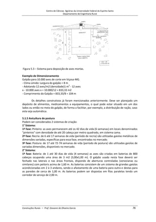 Centro de Ciências Agrárias da Universidade Federal do Espírito Santo
Departamento de Engenharia Rural
Construções Rurais – Prof. Giovanni de Oliveira Garcia 76
Figura 5.3 – Sistema para deposição de aves mortas.
Exemplo de Dimensionamento
Galpão para 10.000 aves de corte em Viçosa-MG.
- Clima úmido: Largura do galpão = 8 m
- Adotando 12 aves/m2 (densidade)1 m2
- 12 aves
x - 10.000 aves x = 10.000/12 = 833,33 m2
- Comprimento do Galpão = 833,33/8 = 104 m
Os detalhes construtivos já foram mencionados anteriormente. Deve ser planejado um
depósito de alimentos, medicamentos a equipamentos, o qual pode estar situado em um dos
lados ou então no meio do galpão, de forma a facilitar, por exemplo, a distribuição de ração, caso
esta seja automática.
5.1.5 Avicultura de postura
Podem ser considerados 2 sistemas de criação:
1° Sistema:
1ª fase: Pinteiro: as aves permanecem até os 42 dias de vida (6 semanas) em locais denominados
"pinteiros" com densidade de até 20 cabeça por metro quadrado, em sistema cama.
2ª fase: Recria: de 6 até 17 semanas de vida (período de recria) são utilizadas gaiolas metálicas de
dimensões variadas, específicas para essa fase, encontradas no mercado.
3ª fase: Postura: de 17 até 72-74 semanas de vida (período de postura) são utilizadas gaiolas de
variadas dimensões, disponíveis no mercado.
2° Sistema:
1ª fase: Bateria: de 1 até 30 dias de vida (4 semanas) as aves são criadas em baterias de 800
cabeças ocupando uma área de 3 m2 (3,00x1,00 m). O galpão usado nesta fase deverá ser
fechado nas laterais e nas áreas frontais, dispondo de aberturas controladas (venezianas ou
similares) com peitoris acima de 1,60 m. As baterias consistem de um sistema de grandes gaiolas
acondicionadas em 2 à 3 andares, sendo o afastamento de uma bateria para outra e destas para
as paredes de cerca de 1,00 m. As baterias podem ser dispostas em filas paralelas tendo um
corredor de serviço de 2,00 m.
 