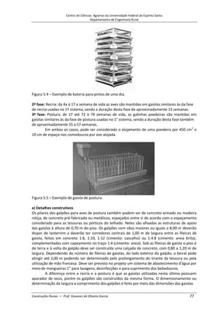 Centro de Ciências Agrárias da Universidade Federal do Espírito Santo
Departamento de Engenharia Rural
Construções Rurais – Prof. Giovanni de Oliveira Garcia 77
Figura 5.4 – Exemplo de bateria para pintos de uma dia.
2ª fase: Recria: da 4a à 17 a semana de vida as aves são mantidas em gaiolas similares às da fase
de recria usadas no 1º sistema, sendo a duração desta fase de aproximadamente 13 semanas.
3ª fase: Postura: de 17 até 72 à 74 semanas de vida, as galinhas poedeiras são mantidas em
gaiolas similares às da fase de postura usadas no 1° sistema, sendo a duração desta fase também
de aproximadamente 55 a 57 semanas.
Em ambos os casos, pode ser considerado o alojamento de uma poedeira por 450 cm2
e
10 cm de espaço nos comedouros por ave alojada.
Figura 5.5 – Exemplo de gaiola de postura.
a) Detalhes construtivos
Os pilares dos galpões para aves de postura também podem ser de concreto armado ou madeira
roliça, de concreto pré-fabricado ou metálicos, espaçados entre si de acordo com o espaçamento
considerado para as tesouras ou pórticos do telhado. Neles são afixadas as estruturas de apoio
das gaiolas à altura de 0,70 m do piso. Os galpões com vãos maiores ou iguais a 8,00 m deverão
dispor de lanternim a deverão ter corredores centrais de 1,00 m de largura entre as fileiras de
gaiola, feitos em concreto 1:8, 1:10, 1:12 (cimento: cascalho) ou 1:4:8 (cimento: areia brita),
complementados com capeamento no traço 1:4 (cimento: areia). Sob as fileiras de gaiola o piso é
de terra e à volta do galpão deve ser construída uma calçada de concreto, com 0,80 a 1,20 m de
largura. Dependendo do número de fileiras de gaiolas, do lado externo do galpão, o beiral pode
atingir até 2,00 m podendo ser determinado pelo prolongamento do tirante da tesoura ou pela
utilização de mão francesa. Deve ser previsto no projeto um sistema de abastecimento d'água por
meio de mangueiras 1" para lavagens, desinfecções e para suprimento dos bebedouros.
A diferença entre a recria e a postura é que as gaiolas utilizadas nesta última possuem
aparador de ovos, porém os galpões são construídos da mesma forma. O dimensionamento ou
determinação da largura a comprimento dos galpões é feito por meio das dimensões das gaiolas
 
