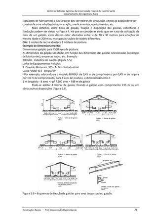Centro de Ciências Agrárias da Universidade Federal do Espírito Santo
Departamento de Engenharia Rural
Construções Rurais – Prof. Giovanni de Oliveira Garcia 78
(catálogos de fabricantes) a das larguras dos corredores de circulação. Anexo ao galpão deve ser
construída uma sala/depósito para ração, medicamentos, equipamentos, etc.
Mais detalhes sobre tipos de galpão, fixação e disposição das gaiolas, coberturas e
fundação podem ser vistos na Figura 4. Há que se considerar ainda que em caso de utilização de
mais de um galpão, estes devem estar afastados entre si de 20 a 30 metros para criações de
mesma idade e 200 m ou mais para criações de idades diferentes.
Obs: 1 núcleo de recria abastece 4 núcleos de postura.
Exemplo de Dimensionamento:
Dimensionar galpão para 7500 aves de postura.
As dimensões do galpão são dadas em função das dimensões das gaiolas selecionadas (catálogos
de fabricantes), empresas locais, etc: Exemplo
BIRIGUI - Indústria de Gaiolas (Figura 5.5)
Linha de Equipamentos Avícolas
R. Osvaldo Moterani, 305 - 1- Distrito Industrial
Caixa Postal 414 - Birigui/SP
- Por exemplo, adotando-se o modelo BIRIGUI de 0,45 m de comprimento por 0,45 m de largura
por 1,0 m de comprimento, para 8 aves de postura, o dimensionamento é:
1 m de gaiola - 8 aves => p/ 7.500 aves = 938 m de gaiola
Pode-se adotar 4 fileiras de gaiola, ficando o galpão com comprimento 235 m ou em
várias outras disposições (Figura 5.6).
Figura 5.6 – Esquemas de fixação de gaiolas para aves de postura no galpão.
 
