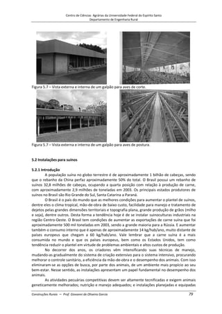 Centro de Ciências Agrárias da Universidade Federal do Espírito Santo
Departamento de Engenharia Rural
Construções Rurais – Prof. Giovanni de Oliveira Garcia 79
Figura 5.7 – Vista externa e interna de um galpão para aves de corte.
Figura 5.7 – Vista externa e interna de um galpão para aves de postura.
5.2 Instalações para suínos
5.2.1 Introdução
A população suína no globo terrestre é de aproximadamente 1 bilhão de cabeças, sendo
que o rebanho da China perfaz aproximadamente 50% do total. O Brasil possui um rebanho de
suínos 32,8 milhões de cabeças, ocupando a quarta posição com relação à produção de carne,
com aproximadamente 2,9 milhões de toneladas em 2003. Os principais estados produtores de
suínos no Brasil são Rio Grande do Sul, Santa Catarina a Paraná.
O Brasil é o país do mundo que as melhores condições para aumentar o plantel de suínos,
dentre eles o clima tropical, mão-de-obra de baixo custo, facilidade para manejo e tratamento de
dejetos pelas grandes dimensões territoriais e topografia plana, grande produção de grãos (milho
e soja), dentre outros. Desta forma a tendência hoje é de se instalar suinoculturas industriais na
região Centro-Oeste. O Brasil tem condições de aumentar as exportações de carne suína que foi
aproximadamente 500 mil toneladas em 2003, sendo a grande maioria para a Rússia. E aumentar
também o consumo interno que é apenas de aproximadamente 14 kg/hab/ano, muito distante de
países europeus que chegam a 60 kg/hab/ano. Vale lembrar que a carne suína é a mais
consumida no mundo e que os países europeus, bem como os Estados Unidos, tem como
tendência reduzir o plantel em virtude de problemas ambientais e altos custos de produção.
No decorrer dos anos, os criadores vêm intensificando suas técnicas de manejo,
mudando-as gradualmente do sistema de criação extensivo para o sistema intensivo, procurando
melhorar o controle sanitário, a eficiência da mão-de-obra e o desempenho dos animais. Com isso
eliminaram-se as opções de busca, por parte dos animais, de um ambiente mais propício ao seu
bem-estar. Nesse sentido, as instalações apresentam um papel fundamental no desempenho dos
animais.
As atividades pecuárias competitivas devem ser altamente tecnificadas e exigem animais
geneticamente melhorados; nutrição e manejo adequados; e instalações planejadas e equipadas
 