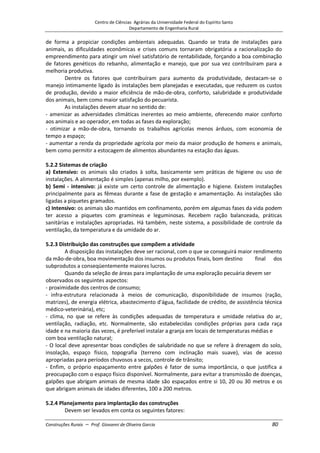 Centro de Ciências Agrárias da Universidade Federal do Espírito Santo
Departamento de Engenharia Rural
Construções Rurais – Prof. Giovanni de Oliveira Garcia 80
de forma a propiciar condições ambientais adequadas. Quando se trata de instalações para
animais, as dificuldades econômicas e crises comuns tornaram obrigatória a racionalização do
empreendimento para atingir um nível satisfatório de rentabilidade, forçando a boa combinação
de fatores genéticos do rebanho, alimentação e manejo, que por sua vez contribuíram para a
melhoria produtiva.
Dentre os fatores que contribuíram para aumento da produtividade, destacam-se o
manejo intimamente ligado às instalações bem planejadas e executadas, que reduzem os custos
de produção, devido a maior eficiência de mão-de-obra, conforto, salubridade e produtividade
dos animais, bem como maior satisfação do pecuarista.
As instalações devem atuar no sentido de:
- amenizar as adversidades climáticas inerentes ao meio ambiente, oferecendo maior conforto
aos animais e ao operador, em todas as fases da exploração;
- otimizar a mão-de-obra, tornando os trabalhos agrícolas menos árduos, com economia de
tempo a espaço;
- aumentar a renda da propriedade agrícola por meio da maior produção de homens e animais,
bem como permitir a estocagem de alimentos abundantes na estação das águas.
5.2.2 Sistemas de criação
a) Extensivo: os animais são criados à solta, basicamente sem práticas de higiene ou uso de
instalações. A alimentação é simples (apenas milho, por exemplo).
b) Semi - intensivo: já existe um certo controle de alimentação e higiene. Existem instalações
principalmente para as fêmeas durante a fase de gestação e amamentação. As instalações são
ligadas a piquetes gramados.
c) Intensivo: os animais são mantidos em confinamento, porém em algumas fases da vida podem
ter acesso a piquetes com gramíneas e leguminosas. Recebem ração balanceada, práticas
sanitárias e instalações apropriadas. Há também, neste sistema, a possibilidade de controle da
ventilação, da temperatura e da umidade do ar.
5.2.3 Distribuição das construções que compõem a atividade
A disposição das instalações deve ser racional, com o que se conseguirá maior rendimento
da mão-de-obra, boa movimentação dos insumos ou produtos finais, bom destino final dos
subprodutos a conseqüentemente maiores lucros.
Quando da seleção de áreas para implantação de uma exploração pecuária devem ser
observados os seguintes aspectos:
- proximidade dos centros de consumo;
- infra-estrutura relacionada à meios de comunicação, disponibilidade de insumos (ração,
matrizes), de energia elétrica, abastecimento d'água, facilidade de crédito, de assistência técnica
médico-veterinária), etc;
- clima, no que se refere às condições adequadas de temperatura e umidade relativa do ar,
ventilação, radiação, etc. Normalmente, são estabelecidas condições próprias para cada raça
idade e na maioria das vezes, é preferível instalar a granja em locais de temperaturas médias e
com boa ventilação natural;
- O local deve apresentar boas condições de salubridade no que se refere à drenagem do solo,
insolação, espaço físico, topografia (terreno com inclinação mais suave), vias de acesso
apropriadas para períodos chuvosos a secos, controle de trânsito;
- Enfim, o próprio espaçamento entre galpões é fator de suma importância, o que justifica a
preocupação com o espaço físico disponível. Normalmente, para evitar a transmissão de doenças,
galpões que abrigam animais de mesma idade são espaçados entre si 10, 20 ou 30 metros e os
que abrigam animais de idades diferentes, 100 a 200 metros.
5.2.4 Planejamento para implantação das construções
Devem ser levados em conta os seguintes fatores:
 