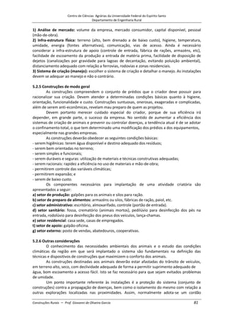 Centro de Ciências Agrárias da Universidade Federal do Espírito Santo
Departamento de Engenharia Rural
Construções Rurais – Prof. Giovanni de Oliveira Garcia 81
1) Análise de mercado: volume da empresa, mercado consumidor, capital disponível, pessoal
(mão-de-obra).
2) Infra-estrutura fÍsica: terreno (alto, bem drenado a de baixo custo), higiene, temperatura,
umidade, energia (fontes alternativas), comunicação, vias de acesso. Ainda é necessário
considerar a infra-estrutura de apoio (controle de entrada, fábrica de rações, armazéns, etc),
facilidade de escoamento da produção a entrada de matéria prima, facilidade de disposição de
dejetos (canalizações por gravidade para lagoas de decantação, evitando poluição ambiental),
distanciamento adequado com relação a ferrovias, rodovias e zonas residenciais.
3) Sistema de criação (manejo): escolher o sistema de criação e detalhar o manejo. As instalações
devem se adequar ao manejo e não o contrário.
5.2.5 Construções de modo geral
As construções compreendem o conjunto de prédios que o criador deve possuir para
racionalizar sua criação. Devem atender a determinadas condições básicas quanto à higiene,
orientação, funcionalidade e custo. Construções suntuosas, onerosas, exageradas e complicadas,
além de serem anti-econômicas, revelam mau preparo de quem as projetou.
Devem portanto merecer cuidado especial do criador, porque de sua eficiência irá
depender, em grande parte, o sucesso da empresa. No sentido de aumentar a eficiência dos
sistemas de criação de animais e prevenir ou controlar doenças, a tendência atual é de se adotar
o confinamento total, o que tem determinado uma modificação dos prédios a dos equipamentos,
especialmente nas grandes empresas.
As construções deverão obedecer as seguintes condições básicas:
- serem higiênicas: terem água disponível e destino adequado dos resíduos;
- serem bem orientadas no terreno;
- serem simples e funcionais;
- serem duráveis e seguras: utilização de materiais e técnicas construtivas adequadas;
- serem racionais: rapidez a eficiência no uso de materiais e mão-de-obra;
- permitirem controle das variáveis climáticas;
- permitirem expansão; e
- serem de baixo custo.
Os componentes necessários para implantação de uma atividade criatória são
apresentados a seguir:
a) setor de produção: galpões para os animais e silos para ração.
b) setor de preparo de alimentos: armazéns ou silos, fábricas de ração, paiol, etc.
c) setor administrativo: escritório, almoxarifado, controle (portão de entrada).
d) setor sanitário: fossa, crematório (animais mortos), pedilúvio para desinfecção dos pés na
entrada, rodolúvio para desinfecção dos pneus dos veículos, lança-chamas.
e) setor residencial: casa sede, casas de empregados.
t) setor de apoio: galpão-oficina.
g) setor externo: posto de vendas, abatedouros, cooperativas.
5.2.6 Outras considerações
O conhecimento das necessidades ambientais dos animais e o estudo das condições
climáticas da região em que será implantado o sistema são fundamentais na definição das
técnicas e dispositivos de construções que maximizem o conforto dos animais.
As construções destinadas aos animais deverão estar afastadas do trânsito de veículos,
em terreno alto, seco, com declividade adequada de forma a permitir suprimento adequado de
água, bom escoamento a acesso fácil. Isto se faz necessário para que sejam evitados problemas
de umidade.
Um ponto importante referente às instalações é a proteção do sistema (conjunto de
construções) contra a propagação de doenças, bem como o isolamento do mesmo com relação a
outras explorações localizadas nas proximidades. Assim, normalmente adota-se um cordão
 