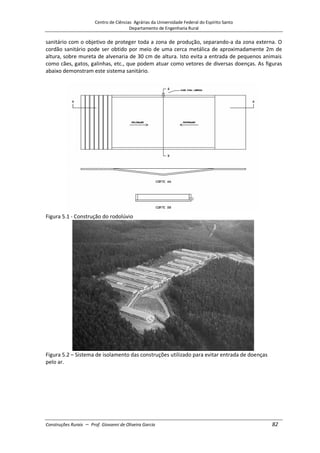 Centro de Ciências Agrárias da Universidade Federal do Espírito Santo
Departamento de Engenharia Rural
Construções Rurais – Prof. Giovanni de Oliveira Garcia 82
sanitário com o objetivo de proteger toda a zona de produção, separando-a da zona externa. O
cordão sanitário pode ser obtido por meio de uma cerca metálica de aproximadamente 2m de
altura, sobre mureta de alvenaria de 30 cm de altura. Isto evita a entrada de pequenos animais
como cães, gatos, galinhas, etc., que podem atuar como vetores de diversas doenças. As figuras
abaixo demonstram este sistema sanitário.
Figura 5.1 - Construção do rodolúvio
Figura 5.2 – Sistema de isolamento das construções utilizado para evitar entrada de doenças
pelo ar.
 