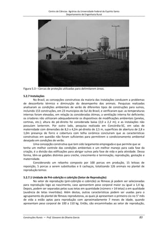 Centro de Ciências Agrárias da Universidade Federal do Espírito Santo
Departamento de Engenharia Rural
Construções Rurais – Prof. Giovanni de Oliveira Garcia 83
Figura 5.3 – Cercas de proteção utilizadas para delimitarem áreas.
5.2.7 Instalações
No Brasil, as concepções construtivas da maioria das instalações conduzem a problemas
de desconforto térmico e diminuição do desempenho dos animais. Pesquisas realizadas
analisaram as condições ambientais de verão de diferentes tipos de construções para suínos,
incluindo 153 construções, em 23 municípios do Sul do Brasil, e verificaram que: as temperaturas
internas foram elevadas, em relação às consideradas ótimas; a ventilação interna foi deficiente;
os criadores não utilizaram adequadamente os dispositivos de modificações ambientais (janelas,
cortinas, etc.); altura do pé-direito foi considerada baixa (2,0 a 2,2 m); e as instalações não
possuíam lanternim. Por outro lado, pesquisa realizada em Concórdia-SC, em salas de
maternidade com dimensões de 8,3 x 4,2m pé-direito de 2,5 m, superfícies de abertura de 2,8 x
1,0m presença de forro e cobertura com telha cerâmica concluíram que as características
construtivas em questão não foram suficientes para permitirem o condicionamento ambiental
desejado em condições de verão.
Uma concepção construtiva que tem sido largamente empregada e que permite que se
tenha um melhor controle das condições ambientais e um melhor manejo para cada fase da
criação, é a divisão das edificações para abrigar suínos pela fase de vida e pela atividade. Dessa
forma, têm-se galpões distintos para creche, crescimento e terminação, reprodução, gestação e
maternidade.
Considerando um rebanho composto por 100 porcas em produção, 15 leitoas de
reposição, 5 porcas a serem substituídas e 6 cachaços, totalizando 126 animais no plantel de
reprodução temos:
5.2.7.1 Unidade de Pré-cobrição e cobrição (Setor de Reprodução)
No setor de reprodução (pré-cobrição e cobricão) as fêmeas já podem ser selecionadas
para reprodução logo ao nascimento, caso apresentem peso corporal maior ou igual a 1,4 kg.
Depois, podem ser separadas pelas suas tetas em quantidade (número > 14 tetas) a em qualidade
(ausência de tetas invertidas). Além destas, outras características podem ser usadas para o
agrupamento do plantel de fêmeas reprodutoras, as quais já apresentam o primeiro cio no 5° mês
de vida a estão aptas para reprodução com aproximadamente 7 meses de idade, quando
apresentam peso corporal de 100 a 110 kg. Então, são encaminhadas ao setor de reprodução,
 