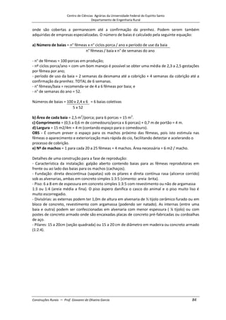 Centro de Ciências Agrárias da Universidade Federal do Espírito Santo
Departamento de Engenharia Rural
Construções Rurais – Prof. Giovanni de Oliveira Garcia 84
onde são cobertas a permanecem até a confirmação da prenhez. Podem serem também
adquiridas de empresas especializadas. O número de baias é calculado pela seguinte equação:
a) Número de baias = n° fêmeas x n° ciclos porca / ano x período de use da baia
n° fêmeas / baia x n° de semanas do ano
- n° de fêmeas = 100 porcas em produção;
- nº ciclos porca/ano = com um bom manejo é possível se obter uma média de 2,3 a 2,5 gestações
por fêmea por ano;
- período de uso da baia = 2 semanas da desmama até a cobrição + 4 semanas da cobrição até a
confirmação da prenhez. TOTAL de 6 semanas.
- n° fêmeas/baia = recomenda-se de 4 a 6 fêmeas por baia; e
- n° de semanas do ano = 52.
Números de baias = 100 x 2,4 x 6 = 6 baias coletivas
5 x 52
b) Área de cada baia = 2,5 m2
/porca; para 6 porcas = 15 m2
.
c) Comprimento = (0,5 a 0,6 m de comedouro/porca x 6 porcas) + 0,7 m de portão = 4 m.
d) Largura = 15 m2/4m = 4 m (contando espaço para o comedouro).
OBS - É comum prever o espaço para os machos próximo das fêmeas, pois isto estimula nas
fêmeas o aparecimento e exteriorização mais rápida do cio, facilitando detectar e acelerando o
processo de cobrição.
e) Nº de machos = 1 para cada 20 a 25 fêmeas = 4 machos. Área necessária = 6 m2 / macho.
Detalhes de uma construção para a fase de reprodução:
- Característica da instalação: galpão aberto contendo baias para as fêmeas reprodutoras em
frente ou ao lado das baias para os machos (cachaços).
- Fundação: direta descontínua (sapatas) sob os pilares e direta contínua rasa (alicerce corrido)
sob as alvenarias, ambas em concreto simples 1:3:5 (cimento: areia :brita).
- Piso: 6 a 8 em de espessura em concreto simples 1:3:5 com revestimento ou não de argamassa
1:3 ou 1:4 (areia média a fina). O piso áspero danifica o casco do animal e o piso muito liso é
muito escorregadio.
- Divisórias: as externas podem ter 1,0m de altura em alvenaria de ½ tijolo cerâmico furado ou em
bloco de concreto, revestimento com argamassa (podendo ser natado). As internas (entre uma
baia e outra) podem ser confeccionadas em alvenaria com menor espessura ( ¼ tijolo) ou com
postes de concreto armado onde são encaixadas placas de concreto pré-fabricadas ou cordoalhas
de aço.
- Pilares: 15 a 20cm (seção quadrada) ou 15 a 20 cm de diâmetro em madeira ou concreto armado
(1:2:4).
 