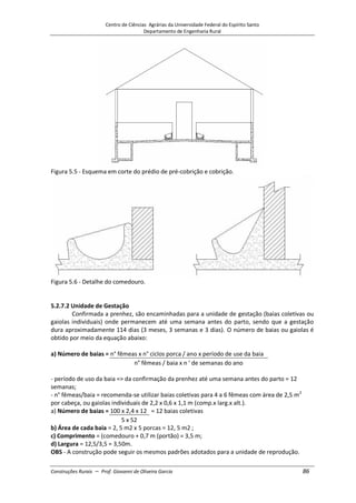 Centro de Ciências Agrárias da Universidade Federal do Espírito Santo
Departamento de Engenharia Rural
Construções Rurais – Prof. Giovanni de Oliveira Garcia 86
Figura 5.5 - Esquema em corte do prédio de pré-cobrição e cobrição.
Figura 5.6 - Detalhe do comedouro.
5.2.7.2 Unidade de Gestação
Confirmada a prenhez, são encaminhadas para a unidade de gestação (baias coletivas ou
gaiolas individuais) onde permanecem até uma semana antes do parto, sendo que a gestação
dura aproximadamente 114 dias (3 meses, 3 semanas e 3 dias). O número de baias ou gaiolas é
obtido por meio da equação abaixo:
a) Número de baias = n° fêmeas x n° ciclos porca / ano x período de use da baia
n° fêmeas / baia x n ' de semanas do ano
- período de uso da baia => da confirmação da prenhez até uma semana antes do parto = 12
semanas;
- n° fêmeas/baia = recomenda-se utilizar baias coletivas para 4 a 6 fêmeas com área de 2,5 m2
por cabeça, ou gaiolas individuais de 2,2 x 0,6 x 1,1 m (comp.x larg.x alt.).
a) Número de baias = 100 x 2,4 x 12 = 12 baias coletivas
5 x 52
b) Área de cada baia = 2, 5 m2 x 5 porcas = 12, 5 m2 ;
c) Comprimento = (comedouro + 0,7 m (portão) = 3,5 m;
d) Largura = 12,5/3,5 = 3,50m.
OBS - A construção pode seguir os mesmos padrões adotados para a unidade de reprodução.
 