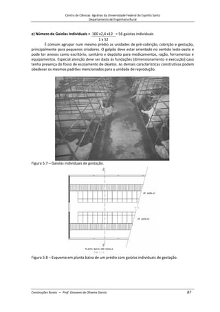 Centro de Ciências Agrárias da Universidade Federal do Espírito Santo
Departamento de Engenharia Rural
Construções Rurais – Prof. Giovanni de Oliveira Garcia 87
e) Número de Gaiolas Individuais = 100 x2,4 x12 = 56 gaiolas individuais
1 x 52
É comum agrupar num mesmo prédio as unidades de pré-cobrição, cobrição e gestação,
principalmente para pequenos criadores. O galpão deve estar orientado no sentido leste-oeste e
pode ter anexos como escritório, sanitário e depósito para medicamentos, ração, ferramentas e
equipamentos. Especial atenção deve ser dada às fundações (dimensionamento e execução) caso
tenha presença do fosso de escoamento de dejetos. As demais características construtivas podem
obedecer os mesmos padrões mencionados para a unidade de reprodução.
Figura 5.7 – Gaiolas individuais de gestação.
Figura 5.8 – Esquema em planta baixa de um prédio com gaiolas individuais de gestação.
 