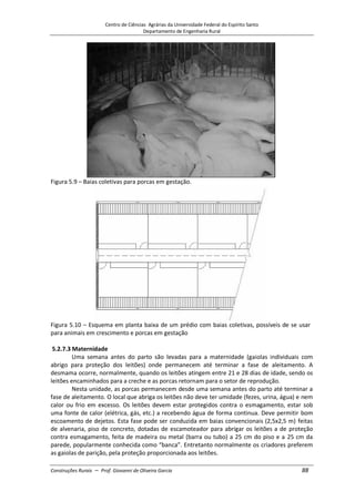 Centro de Ciências Agrárias da Universidade Federal do Espírito Santo
Departamento de Engenharia Rural
Construções Rurais – Prof. Giovanni de Oliveira Garcia 88
Figura 5.9 – Baias coletivas para porcas em gestação.
Figura 5.10 – Esquema em planta baixa de um prédio com baias coletivas, possíveis de se usar
para animais em crescimento e porcas em gestação
5.2.7.3 Maternidade
Uma semana antes do parto são levadas para a maternidade (gaiolas individuais com
abrigo para proteção dos leitões) onde permanecem até terminar a fase de aleitamento. A
desmama ocorre, normalmente, quando os leitões atingem entre 21 e 28 dias de idade, sendo os
leitões encaminhados para a creche e as porcas retornam para o setor de reprodução.
Nesta unidade, as porcas permanecem desde uma semana antes do parto até terminar a
fase de aleitamento. O local que abriga os leitões não deve ter umidade (fezes, urina, água) e nem
calor ou frio em excesso. Os leitões devem estar protegidos contra o esmagamento, estar sob
uma fonte de calor (elétrica, gás, etc.) a recebendo água de forma continua. Deve permitir bom
escoamento de dejetos. Esta fase pode ser conduzida em baias convencionais (2,5x2,5 m) feitas
de alvenaria, piso de concreto, dotadas de escamoteador para abrigar os leitões a de proteção
contra esmagamento, feita de madeira ou metal (barra ou tubo) a 25 cm do piso e a 25 cm da
parede, popularmente conhecida como “banca”. Entretanto normalmente os criadores preferem
as gaiolas de parição, pela proteção proporcionada aos leitões.
 