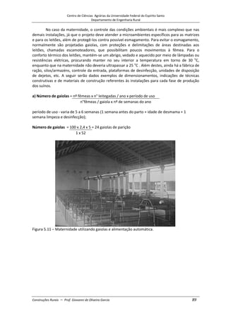 Centro de Ciências Agrárias da Universidade Federal do Espírito Santo
Departamento de Engenharia Rural
Construções Rurais – Prof. Giovanni de Oliveira Garcia 89
No caso da maternidade, o controle das condições ambientais é mais complexo que nas
demais instalações, já que o projeto deve atender a microambientes específicos para as matrizes
e para os leitões, além de protegê-los contra possível esmagamento. Para evitar o esmagamento,
normalmente são projetadas gaiolas, com proteções e delimitações de áreas destinadas aos
leitões, chamadas escamoteadores, que possibilitam poucos movimentos à fêmea. Para o
conforto térmico dos leitões, mantém-se um abrigo, vedado e aquecido por meio de lâmpadas ou
resistências elétricas, procurando manter no seu interior a temperatura em torno de 30 o
C,
enquanto que na maternidade não deveria ultrapassar a 25 o
C . Além destes, ainda há a fábrica de
ração, silos/armazéns, controle da entrada, plataformas de desinfecção, unidades de disposição
de dejetos, etc. A seguir serão dados exemplos de dimensionamentos, indicações de técnicas
construtivas e de materiais de construção referentes às instalações para cada fase de produção
dos suínos.
a) Número de gaiolas = nº fêmeas x n° leitegadas / ano x período de uso
n°fêmeas / gaiola x nº de semanas do ano
período de uso - varia de 5 a 6 semanas (1 semana antes do parto + idade de desmama + 1
semana limpeza e desinfecção);
Número de gaiolas = 100 x 2,4 x 5 = 24 gaiolas de parição
1 x 52
Figura 5.11 – Maternidade utilizando gaiolas e alimentação automática.
 