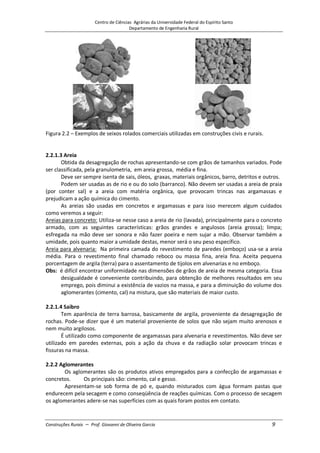 Centro de Ciências Agrárias da Universidade Federal do Espírito Santo
Departamento de Engenharia Rural
Construções Rurais – Prof. Giovanni de Oliveira Garcia 9
Figura 2.2 – Exemplos de seixos rolados comerciais utilizadas em construções civis e rurais.
2.2.1.3 Areia
Obtida da desagregação de rochas apresentando-se com grãos de tamanhos variados. Pode
ser classificada, pela granulometria, em areia grossa, média e fina.
Deve ser sempre isenta de sais, óleos, graxas, materiais orgânicos, barro, detritos e outros.
Podem ser usadas as de rio e ou do solo (barranco). Não devem ser usadas a areia de praia
(por conter sal) e a areia com matéria orgânica, que provocam trincas nas argamassas e
prejudicam a ação química do cimento.
As areias são usadas em concretos e argamassas e para isso merecem algum cuidados
como veremos a seguir:
Areias para concreto: Utiliza-se nesse caso a areia de rio (lavada), principalmente para o concreto
armado, com as seguintes características: grãos grandes e angulosos (areia grossa); limpa;
esfregada na mão deve ser sonora e não fazer poeira e nem sujar a mão. Observar também a
umidade, pois quanto maior a umidade destas, menor será o seu peso específico.
Areia para alvenaria: Na primeira camada do revestimento de paredes (emboço) usa-se a areia
média. Para o revestimento final chamado reboco ou massa fina, areia fina. Aceita pequena
porcentagem de argila (terra) para o assentamento de tijolos em alvenarias e no emboço.
Obs: é difícil encontrar uniformidade nas dimensões de grãos de areia de mesma categoria. Essa
desigualdade é conveniente contribuindo, para obtenção de melhores resultados em seu
emprego, pois diminui a existência de vazios na massa, e para a diminuição do volume dos
aglomerantes (cimento, cal) na mistura, que são materiais de maior custo.
2.2.1.4 Saibro
Tem aparência de terra barrosa, basicamente de argila, proveniente da desagregação de
rochas. Pode-se dizer que é um material proveniente de solos que não sejam muito arenosos e
nem muito argilosos.
É utilizado como componente de argamassas para alvenaria e revestimentos. Não deve ser
utilizado em paredes externas, pois a ação da chuva e da radiação solar provocam trincas e
fissuras na massa.
2.2.2 Aglomerantes
Os aglomerantes são os produtos ativos empregados para a confecção de argamassas e
concretos. Os principais são: cimento, cal e gesso.
Apresentam-se sob forma de pó e, quando misturados com água formam pastas que
endurecem pela secagem e como conseqüência de reações químicas. Com o processo de secagem
os aglomerantes adere-se nas superfícies com as quais foram postos em contato.
 