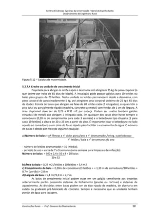 Centro de Ciências Agrárias da Universidade Federal do Espírito Santo
Departamento de Engenharia Rural
Construções Rurais – Prof. Giovanni de Oliveira Garcia 90
Figura 5.12 – Gaiolas de maternidade.
5.2.7.4 Creche ou unidade de crescimento inicial
Projetada para abrigar os leitões após o desmame até atingirem 25 kg de peso corporal (o
que ocorre por volta de 65 dias de idade). A instalação pode possuir gaiolas para 10 leitões ou
baias para grupos de 20 leitões. Nesta unidade os leitões permanecem desde a desmama, com
peso corporal de aproximadamente 5 kg, até atingirem peso corporal próximo de 25 kg ( 65 dias
de idade). Consta de baias que abrigam na faixa de 20 leitões cada (2 leitegadas), as quais têm o
piso total ou parcialmente ripado (madeira, concreto ou metal) com fendas de 1 cm de largura. A
área disponível deve ser de 0,25 a 0,32 m2 por cabeça. Podem ser usadas também gaiolas
elevadas (de metal) que abrigam 1 leitegada cada. Em qualquer dos casos deve haver sempre o
comedouro (0,20 m de comprimento para cada 3 animais) e o bebedouro tipo chupeta (1 para
cada 10 leitões) a altura de 20 a 25 cm a partir do piso. É importante locar o bebedouro no lado
oposto ao comedouro a em cima do fosso ripado para facilitar o escoamento da água. O número
de baias é obtido por meio da seguinte equação:
a) Número de baias = nº fêmeas x n° ciclos porca/ano x n° desmamados/leiteg. x período uso
n° leitões / baia x n° de semanas do ano
- número de leitões desmamados = 10 (média);
- período de uso = varia de 7 a 9 semanas (uma semana para limpeza e desinfecção)
Número de baias = 100 x 2,4 x 10 x 8 = 20 baias
20 x 52
b) Área da baia = 0,27 m2 /leitões x 20 leitões = 5,4 m2
c) Comprimento da baia = 0,20m de comedouro/3 leitões = = 1,33 m de comedouro/20 leitões +
0,7m (portão) = 2,0 m
d) Largura da baia = 5,4 m2/2,0 m = 2,7 m
As baias de crescimento inicial podem estar em um galpão semelhante aos descritos
anteriormente porém possuindo sistemas de fechamento (janelas ou cortinas) e sistemas de
aquecimento. As divisórias entre baias podem ser do tipo ripado de madeira, de alvenaria em
cutelo ou gradeado pré-fabricado de concreto. Sempre é necessário que as unidades tenham
pontos de água para lavagens.
 