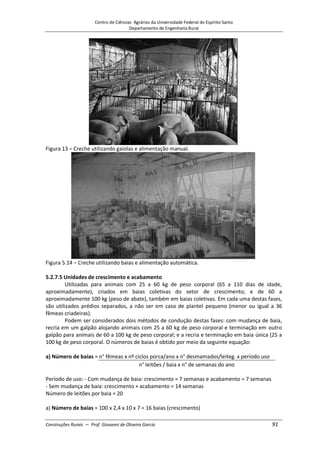Centro de Ciências Agrárias da Universidade Federal do Espírito Santo
Departamento de Engenharia Rural
Construções Rurais – Prof. Giovanni de Oliveira Garcia 91
Figura 13 – Creche utilizando gaiolas e alimentação manual.
Figura 5.14 – Creche utilizando baias e alimentação automática.
5.2.7.5 Unidades de crescimento e acabamento
Utilizadas para animais com 25 a 60 kg de peso corporal (65 a 110 dias de idade,
aproximadamente), criados em baias coletivas do setor de crescimento; e de 60 a
aproximadamente 100 kg (peso de abate), também em baias coletivas. Em cada uma destas fases,
são utilizados prédios separados, a não ser em caso de plantel pequeno (menor ou igual a 36
fêmeas criadeiras).
Podem ser considerados dois métodos de condução destas fases: com mudança de baia,
recria em um galpão alojando animais com 25 a 60 kg de peso corporal e terminação em outro
galpão para animais de 60 a 100 kg de peso corporal; e a recria e terminação em baia única (25 a
100 kg de peso corporal. O números de baias é obtido por meio da seguinte equação:
a) Número de baias = n° fêmeas x nº ciclos porca/ano x n° desmamados/leiteg. x período uso
n° leitões / baia x n° de semanas do ano
Período de uso: - Com mudança de baia: crescimento = 7 semanas e acabamento = 7 semanas
- Sem mudança de baia: crescimento + acabamento = 14 semanas
Número de leitões por baia = 20
a) Número de baias = 100 x 2,4 x 10 x 7 = 16 baias (crescimento)
 