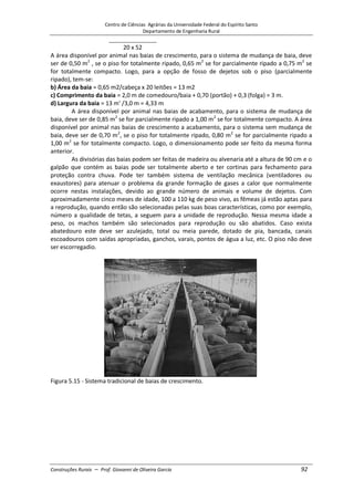 Centro de Ciências Agrárias da Universidade Federal do Espírito Santo
Departamento de Engenharia Rural
Construções Rurais – Prof. Giovanni de Oliveira Garcia 92
20 x 52
A área disponível por animal nas baias de crescimento, para o sistema de mudança de baia, deve
ser de 0,50 m2
, se o piso for totalmente ripado, 0,65 m2
se for parcialmente ripado a 0,75 m2
se
for totalmente compacto. Logo, para a opção de fosso de dejetos sob o piso (parcialmente
ripado), tem-se:
b) Área da baia = 0,65 m2/cabeça x 20 leitões = 13 m2
c) Comprimento da baia = 2,0 m de comedouro/baia + 0,70 (portão) + 0,3 (folga) = 3 m.
d) Largura da baia = 13 m' /3,0 m = 4,33 m
A área disponível por animal nas baias de acabamento, para o sistema de mudança de
baia, deve ser de 0,85 m2
se for parcialmente ripado a 1,00 m2
se for totalmente compacto. A área
disponível por animal nas baias de crescimento a acabamento, para o sistema sem mudança de
baia, deve ser de 0,70 m2
, se o piso for totalmente ripado, 0,80 m2
se for parcialmente ripado a
1,00 m2
se for totalmente compacto. Logo, o dimensionamento pode ser feito da mesma forma
anterior.
As divisórias das baias podem ser feitas de madeira ou alvenaria até a altura de 90 cm e o
galpão que contém as baias pode ser totalmente aberto e ter cortinas para fechamento para
proteção contra chuva. Pode ter também sistema de ventilação mecânica (ventiladores ou
exaustores) para atenuar o problema da grande formação de gases a calor que normalmente
ocorre nestas instalações, devido ao grande número de animais e volume de dejetos. Com
aproximadamente cinco meses de idade, 100 a 110 kg de peso vivo, as fêmeas já estão aptas para
a reprodução, quando então são selecionadas pelas suas boas características, como por exemplo,
número a qualidade de tetas, a seguem para a unidade de reprodução. Nessa mesma idade a
peso, os machos também são selecionados para reprodução ou são abatidos. Caso exista
abatedouro este deve ser azulejado, total ou meia parede, dotado de pia, bancada, canais
escoadouros com saídas apropriadas, ganchos, varais, pontos de água a luz, etc. O piso não deve
ser escorregadio.
Figura 5.15 - Sistema tradicional de baias de crescimento.
 
