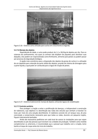 Centro de Ciências Agrárias da Universidade Federal do Espírito Santo
Departamento de Engenharia Rural
Construções Rurais – Prof. Giovanni de Oliveira Garcia 93
Figura 5.16 – Sistema cama utilizado para suínos em crescimento e engorda.
5.2.7.6 Manejo dos dejetos
Dependendo da idade, o suíno pode produzir de 1,1 a 18,8 kg de dejetos por dia. Para os
sistemas de confinamento, nos quais os animais não dispõem de piquetes para distribuir suas
dejeções, elas podem ser reaproveitadas como fertilizante, alimento para peixes ou podem passar
por processo de degradação biológica.
A opção mais econômica para a disposição dos dejetos da granja de suínos é a utilização
de um depósito para retenção da parte sólida dos dejetos, provido de sistema de drenagem para
a parte líquida, a qual pode ser conduzida para a lagoa de criação de peixes.
Figura 5.17 – Sistema tradicional de manejo de dejetos utilizando lagoas de estabilização
5.2.7.7 Controle sanitário
Para proteger a criação a evitar a proliferação de doenças, a indispensável a construção
de rodolúvios, cujo objetivo é a desinfecção das rodas dos veículos que venham a transitar no
local, por meio de uma solução desinfetante. O rodolúvio consiste de um tanque raso, de piso
concretado a comprimento necessário para que todas as rodas, durante um pequeno trajeto,
fiquem inteiramente banhadas.
Ainda são necessários pedilúvios em cada local de acesso às instalações para que sejam
desinfetados os pés das pessoas que transitam nas unidades de produção. Também como medida
complementar as anteriores, é recomendado que o pessoal que trabalha com a criação, tome
banho a troque de roupa antes do inicio do trabalho.
 