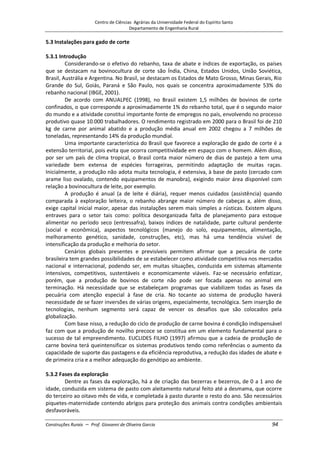 Centro de Ciências Agrárias da Universidade Federal do Espírito Santo
Departamento de Engenharia Rural
Construções Rurais – Prof. Giovanni de Oliveira Garcia 94
5.3 Instalações para gado de corte
5.3.1 Introdução
Considerando-se o efetivo do rebanho, taxa de abate e índices de exportação, os países
que se destacam na bovinocultura de corte são Índia, China, Estados Unidos, União Soviética,
Brasil, Austrália e Argentina. No Brasil, se destacam os Estados de Mato Grosso, Minas Gerais, Rio
Grande do Sul, Goiás, Paraná e São Paulo, nos quais se concentra aproximadamente 53% do
rebanho nacional (IBGE, 2001).
De acordo com ANUALPEC (1998), no Brasil existem 1,5 milhões de bovinos de corte
confinados, o que corresponde a aproximadamente 1% do rebanho total, que é o segundo maior
do mundo e a atividade constitui importante fonte de empregos no país, envolvendo no processo
produtivo quase 10.000 trabalhadores. O rendimento registrado em 2000 para o Brasil foi de 210
kg de carne por animal abatido e a produção média anual em 2002 chegou a 7 milhões de
toneladas, representando 14% da produção mundial.
Uma importante característica do Brasil que favorece a exploração de gado de corte é a
extensão territorial, pois evita que ocorra competitividade em espaço com o homem. Além disso,
por ser um país de clima tropical, o Brasil conta maior número de dias de pastejo a tem uma
variedade bem extensa de espécies forrageiras, permitindo adaptação de muitas raças.
Inicialmente, a produção não adota muita tecnologia, é extensiva, à base de pasto (cercado com
arame liso ovalado, contendo equipamentos de manobra), exigindo maior área disponível com
relação a bovinocultura de leite, por exemplo.
A produção é anual (a de leite é diária), requer menos cuidados (assistência) quando
comparada à exploração leiteira, o rebanho abrange maior número de cabeças a, além disso,
exige capital inicial maior, apesar das instalações serem mais simples a rústicas. Existem alguns
entraves para o setor tais como: política desorganizada falta de planejamento para estoque
alimentar no período seco (entressafra), baixos índices de natalidade, parte cultural pendente
(social e econômica), aspectos tecnológicos (manejo do solo, equipamentos, alimentação,
melhoramento genético, sanidade, construções, etc), mas há uma tendência visível de
intensificação da produção e melhoria do setor.
Cenários globais presentes e previsíveis permitem afirmar que a pecuária de corte
brasileira tem grandes possibilidades de se estabelecer como atividade competitiva nos mercados
nacional e internacional, podendo ser, em muitas situações, conduzida em sistemas altamente
intensivos, competitivos, sustentáveis e economicamente viáveis. Faz-se necessário enfatizar,
porém, que a produção de bovinos de corte não pode ser focada apenas no animal em
terminação. Há necessidade que se estabeleçam programas que viabilizem todas as fases da
pecuária com atenção especial à fase de cria. No tocante ao sistema de produção haverá
necessidade de se fazer inversões de várias origens, especialmente, tecnológica. Sem inserção de
tecnologias, nenhum segmento será capaz de vencer os desafios que são colocados pela
globalização.
Com base nisso, a redução do ciclo de produção de carne bovina é condição indispensável
faz com que a produção de novilho precoce se constitua em um elemento fundamental para o
sucesso de tal empreendimento. EUCLIDES FILHO (1997) afirmou que a cadeia de produção de
carne bovina terá queintensificar os sistemas produtivos tendo como referências o aumento da
capacidade de suporte das pastagens e da eficiência reprodutiva, a redução das idades de abate e
de primeira cria e a melhor adequação do genótipo ao ambiente.
5.3.2 Fases da exploração
Dentre as fases da exploração, há a de criação das bezerras e bezerros, de 0 a 1 ano de
idade, conduzida em sistema de pasto com aleitamento natural feito até a desmama, que ocorre
do terceiro ao oitavo mês de vida, e completada à pasto durante o resto do ano. São necessários
piquetes-maternidade contendo abrigos para proteção dos animais contra condições ambientais
desfavoráveis.
 