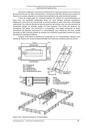 Centro de Ciências Agrárias da Universidade Federal do Espírito Santo
Departamento de Engenharia Rural
Construções Rurais – Prof. Giovanni de Oliveira Garcia 95
No sistema tradicional, nesta fase de aleitamento, as vacas permanecem com os bezerros
durante 24 horas por dia. Mais recentemente, o manejo tem sido feito de forma que os bezerros
fiquem com as vacas somente em um determinado período do dia, pela manhã, por exemplo.
A fase de criação pode ser conduzida também em sistema de semi-confinamento na
época seca, em instalações apropriadas dentro do curral (abrigos contendo comedouros,
bebedouros, cocho para sal mineral) onde os animais recebem o pasto reservado e alimentação
suplementar. Os primeiros 60 dias de vida dos bezerros são críticos e por isso, eles precisam de
apropriados abrigos de proteção locados em bons piquetes. Para tratar dos bezerros nos
comedouros dos pastos, com volumosos e concentrados, uma opção introduzida no Brasil,
proveniente das fazendas americanas é o "creep-feeding", que consiste de uma área cercada
(eucalipto ou ipê) contendo portões de entrada com dimensões apropriadas somente ao acesso
dos bezerros a comedouro coberto.
A Figura 5.18 mostra os detalhes de construção de um "creep-feeding" utilizado numa
fazenda de Paulínia, SP, no qual há disponibilidade de 6 metros de comedouro para 30 animais.
Figura 5.18 – Detalhes do Sistema “Creep Feeding”.
 