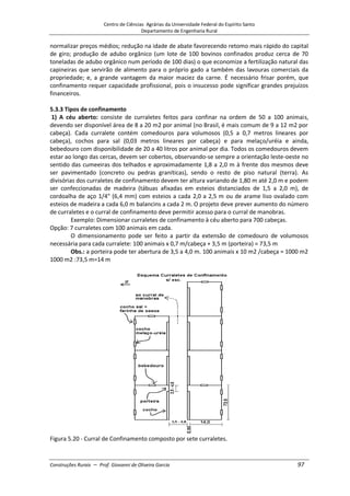 Centro de Ciências Agrárias da Universidade Federal do Espírito Santo
Departamento de Engenharia Rural
Construções Rurais – Prof. Giovanni de Oliveira Garcia 97
normalizar preços médios; redução na idade de abate favorecendo retomo mais rápido do capital
de giro; produção de adubo orgânico (um lote de 100 bovinos confinados produz cerca de 70
toneladas de adubo orgânico num período de 100 dias) o que economize a fertilização natural das
capineiras que servirão de alimento para o próprio gado a também das lavouras comerciais da
propriedade; e, a grande vantagem da maior maciez da carne. É necessário frisar porém, que
confinamento requer capacidade profissional, pois o insucesso pode significar grandes prejuízos
financeiros.
5.3.3 Tipos de confinamento
1) A céu aberto: consiste de curraletes feitos para confinar na ordem de 50 a 100 animais,
devendo ser disponível área de 8 a 20 m2 por animal (no Brasil, é mais comum de 9 a 12 m2 por
cabeça). Cada curralete contém comedouros para volumosos (0,5 a 0,7 metros lineares por
cabeça), cochos para sal (0,03 metros lineares por cabeça) e para melaço/uréia e ainda,
bebedouro com disponibilidade de 20 a 40 litros por animal por dia. Todos os comedouros devem
estar ao longo das cercas, devem ser cobertos, observando-se sempre a orientação leste-oeste no
sentido das cumeeiras dos telhados e aproximadamente 1,8 a 2,0 m à frente dos mesmos deve
ser pavimentado (concreto ou pedras graníticas), sendo o resto de piso natural (terra). As
divisórias dos curraletes de confinamento devem ter altura variando de 1,80 m até 2,0 m e podem
ser confeccionadas de madeira (tábuas afixadas em esteios distanciados de 1,5 a 2,0 m), de
cordoalha de aço 1/4" (6,4 mm) com esteios a cada 2,0 a 2,5 m ou de arame liso ovalado com
esteios de madeira a cada 6,0 m balancins a cada 2 m. O projeto deve prever aumento do número
de curraletes e o curral de confinamento deve permitir acesso para o curral de manobras.
Exemplo: Dimensionar curraletes de confinamento à céu aberto para 700 cabeças.
Opção: 7 curraletes com 100 animais em cada.
O dimensionamento pode ser feito a partir da extensão de comedouro de volumosos
necessária para cada curralete: 100 animais x 0,7 m/cabeça + 3,5 m (porteira) = 73,5 m
Obs.: a porteira pode ter abertura de 3,5 a 4,0 m. 100 animais x 10 m2 /cabeça = 1000 m2
1000 m2 :73,5 m=14 m
Figura 5.20 - Curral de Confinamento composto por sete curraletes.
 