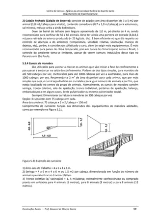 Centro de Ciências Agrárias da Universidade Federal do Espírito Santo
Departamento de Engenharia Rural
Construções Rurais – Prof. Giovanni de Oliveira Garcia 98
2) Galpão Fechado (Galpão de Encerra): consiste de galpão com área disponível de 3 a 5 m2 por
animal (1,8 m2/cabeça para vitelos), contendo comedouro (0,7 a 1,0 m/cabeça) para volumosos,
sal mineral, melaço-uréia a ainda bebedouro.
Deve ter beiral do telhado com largura aproximada de 1,0 m, pé-direito de 4 m, sendo
recomendado para confinar de 50 a 60 animais. Deve ter ainda uma porteira de entrada (3,0x3,5
m) para retirada do esterco produzido (= 25 kg/cab. dia). É bem eficiente no que diz respeito ao
controle de doenças a do ambiente (temperatura, umidade relativa, ventilação, manejo de
dejetos, etc), porém, é considerado sofisticado a caro, além de exigir mais equipamentos. É mais
recomendado para países de clima temperado, pois em países de clima tropical, como o Brasil, o
controle do ambiente toma-se limitante, apesar de serem comuns instalações desse tipo no
Paraná a em São Paulo.
5.3.4 Currais de manobra
São utilizados para vacinar a marcar os animais que vão iniciar a fase de confinamento a
para pesar a embarcar na saída do confinamento. Podem ser dos tipos simples, para manobra de
até 500 cabeças por vez, melhorados para até 1000 cabeças por vez a australiano, para mais de
1000 cabeças por vez. Recomenda-se 2 m2
de área disponível para cada animal, que por mais
simples que seja, o curral seja dividido em curraletes para igual número de animais a por fim, que
esteja localizado no centro do grupo de animais. Normalmente, os currais de manobra contêm
seringa, tronco coletivo, sala de apartação, tronco individual, porteiras de apartação, balança,
embarcadouro a em alguns casos, brete pulverizador ou mesmo pulverizador costal.
Exemplo: Dimensionar curral para manobras de 300 cabeças por vez
Opção: 4 curraletes com 75 cabeças em cada.
Área do curralete: 75 cabeças x 2 m2 /cabeça = 150 m2
Comprimento do curralete: função das dimensões dos equipamentos de manobra adotados,
como por exemplo na Figura 5.21.
Figura 5.21 Exemplo de curralete
1) Ante-sala de trabalho = 4 a 6 x 4 a 6 m.
2) Seringa = 4 a 6 m x 4 a 6 m ou 1,5 m2 por cabeça, dimensionada em função do número de
animais que vai entrar no tronco coletivo.
3) Tronco coletivo (p/ vacinação) = 1, 5 m/cabeça; normalmente confeccionado ou comprado
pronto em unidades para 4 animais (6 metros), para 6 animais (9 metros) a para 8 animais (12
metros).
 