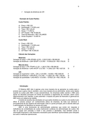 9


            !   Variação de eficiência do CIF.



         Exemplo de Custo Padrão:

       Custo Padrão:

       a)   Preço = R$ 2,50
       b)   Quantidade = 10.500 unid.
       c)   Taxa = R$ 1,26 p/h
       d)   Horas = 11.250 hs
       e)   CIF Orçado = R$ 18.000,00
       f)   Taxa de Absorção = R$ 1,20 p/MOD
       g)   Horas Orçadas = 15.000 hs

       Custo Real:

       h)   Preço = R$ 2,55
       i)   Quantidade = 12.000 unid.
       j)   Taxa = R$ 1,22 p/h
       k)   Horas = 12.700 hs
       l)   CIF Real = R$ 15.000,00

       Cálculo das Variações:

       Materiais:
Variação do preço = (PR–PP)QR =(2,55 – 2,50)12.000 = R$ 600,00                 D
Variação da eficiência = (QR–QP)PP =(12.000 – 10.500)2,50 = R$ 3.750,00        D

       Mão-de-obra:
Variação da taxa = (TR–TP)HR =(1,22 – 1,26)12.700 = R$ 508,00                           F
Variação da eficiência = (HR–HP)TP =(12.700 – 11.250)1,26 = R$ 1.827,00        D

       CIF:
Variação do orçamento = (CIFR - CIFO) =(15.000 – 18.000) = R$ 3.000,00         F
Variação da eficiência = (HR-HP)TL =(12.700 – 11.250)1,20 = R$ 1.740,00        D
Variação da quantidade = (HO-HR)TL =(15.000 – 12700)1,20 = R$ 2.760,00         D




         Introdução:

          O Sistema ABC não é apenas uma nova maneira de se apropriar os custos para o
produto que o gerou mas é, também, uma nova maneira de se administrar, tendo como dados
suporte os custos pelo ABC e suas características. As empresas estão usando o ABC para
apoiar as decisões principais em linhas de produtos e segmentos de mercado, assim como
relacionamento com clientes, e para assimilar o impacto da parte de financeira e gerencial do
ABC como um sistema de medida.
          A tarefa de escolha das atividades em que serão divididos os custos é uma tarefa muito
difícil. É preciso possuir um conhecimento árduo da empresa, de toda sua estrutura e
principalmente de seu Sistema de Informação. Este é o ponto principal, pois é através dele que
o administrador irá identificar os centros de custo.
          ABC é uma ferramenta de administração poderosa que evolui em resposta à
ineficiência da contabilidade de custos tradicional e práticas de administração de custos. Ele
não só ajuda com precisão a medir o seu produto e atividades, mas também provê a
informação financeira e não financeira necessária para identificar oportunidades para reduções
de custo e melhorias operacionais.
 