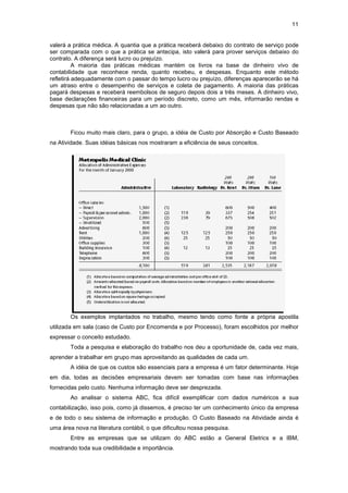 11


valerá a prática médica. A quantia que a prática receberá debaixo do contrato de serviço pode
ser comparada com o que a prática se antecipa, isto valerá para prover serviços debaixo do
contrato. A diferença será lucro ou prejuízo.
          A maioria das práticas médicas mantém os livros na base de dinheiro vivo de
contabilidade que reconhece renda, quanto recebeu, e despesas. Enquanto este método
refletirá adequadamente com o passar do tempo lucro ou prejuízo, diferenças aparecerão se há
um atraso entre o desempenho de serviços e coleta de pagamento. A maioria das práticas
pagará despesas e receberá reembolsos de seguro depois dois a três meses. A dinheiro vivo,
base declarações financeiras para um período discreto, como um mês, informarão rendas e
despesas que não são relacionadas a um ao outro.



        Ficou muito mais claro, para o grupo, a idéia de Custo por Absorção e Custo Baseado
na Atividade. Suas idéias básicas nos mostraram a eficiência de seus conceitos.




        Os exemplos implantados no trabalho, mesmo tendo como fonte a própria apostila
utilizada em sala (caso de Custo por Encomenda e por Processo), foram escolhidos por melhor
expressar o conceito estudado.
        Toda a pesquisa e elaboração do trabalho nos deu a oportunidade de, cada vez mais,
aprender a trabalhar em grupo mas aproveitando as qualidades de cada um.
        A idéia de que os custos são essenciais para a empresa é um fator determinante. Hoje
em dia, todas as decisões empresariais devem ser tomadas com base nas informações
fornecidas pelo custo. Nenhuma informação deve ser desprezada.
        Ao analisar o sistema ABC, fica difícil exemplificar com dados numéricos a sua
contabilização, isso pois, como já dissemos, é preciso ter um conhecimento único da empresa
e de todo o seu sistema de informação e produção. O Custo Baseado na Atividade ainda é
uma área nova na literatura contábil, o que dificultou nossa pesquisa.
        Entre as empresas que se utilizam do ABC estão a General Eletrics e a IBM,
mostrando toda sua credibilidade e importância.
 
