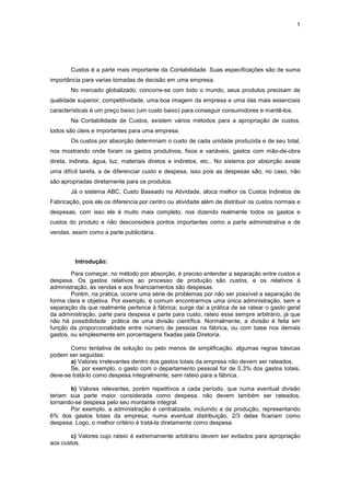 1




        Custos é a parte mais importante da Contabilidade. Suas especificações são de suma
importância para varias tomadas de decisão em uma empresa.
        No mercado globalizado, concorre-se com todo o mundo, seus produtos precisam de
qualidade superior, competitividade, uma boa imagem da empresa e uma das mais essenciais
características é um preço baixo (um custo baixo) para conseguir consumidores e mantê-los.
        Na Contabilidade de Custos, existem vários métodos para a apropriação de custos,
todos são úteis e importantes para uma empresa.
        Os custos por absorção determinam o custo de cada unidade produzida e de seu total,
nos mostrando onde foram os gastos produtivos, fixos e variáveis, gastos com mão-de-obra
direta, indireta, água, luz, materiais diretos e indiretos, etc.. No sistema por absorção existe
uma difícil tarefa, a de diferenciar custo e despesa, isso pois as despesas são, no caso, não
são apropriadas diretamente para os produtos.
        Já o sistema ABC, Custo Baseado na Atividade, aloca melhor os Custos Indiretos de
Fabricação, pois ele os diferencia por centro ou atividade além de distribuir os custos normais e
despesas, com isso ele é muito mais completo, nos dizendo realmente todos os gastos e
custos do produto e não desconsidera pontos importantes como a parte administrativa e de
vendas, assim como a parte publicitária.



         Introdução:

        Para começar, no método por absorção, é preciso entender a separação entre custos e
despesa. Os gastos relativos ao processo de produção são custos, e os relativos à
administração, às vendas e aos financiamentos são despesas.
        Porém, na prática, ocorre uma série de problemas por não ser possível a separação de
forma clara e objetiva. Por exemplo, é comum encontrarmos uma única administração, sem a
separação da que realmente pertence à fábrica; surge daí a prática de se ratear o gasto geral
da administração, parte para despesa e parte para custo, rateio esse sempre arbitrário, já que
não há possibilidade prática de uma divisão científica. Normalmente, a divisão é feita em
função da proporcionalidade entre número de pessoas na fábrica, ou com base nos demais
gastos, ou simplesmente em porcentagens fixadas pela Diretoria.

       Como tentativa de solução ou pelo menos de simplificação, algumas regras básicas
podem ser seguidas:
       a) Valores irrelevantes dentro dos gastos totais da empresa não devem ser rateados.
       Se, por exemplo, o gasto com o departamento pessoal for de 0,3% dos gastos totais,
deve-se tratá-lo como despesa integralmente, sem rateio para a fábrica.

       b) Valores relevantes, porém repetitivos a cada período, que numa eventual divisão
teriam sua parte maior considerada como despesa, não devem também ser rateados,
tornando-se despesa pelo seu montante integral.
       Por exemplo, a administração é centralizada, incluindo a da produção, representando
6% dos gastos totais da empresa; numa eventual distribuição, 2/3 delas ficariam como
despesa. Logo, o melhor critério é tratá-la diretamente como despesa.

       c) Valores cujo rateio é extremamente arbitrário devem ser evitados para apropriação
aos custos.
 