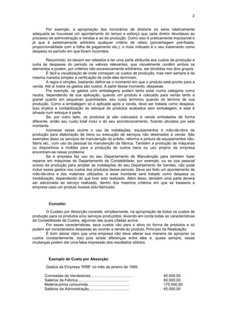 2


        Por exemplo, a apropriação dos honorários de diretoria só seria relativamente
adequada se houvesse um apontamento do tempo e esforço que cada diretor devotasse ao
processo de administração e vendas e ao de produção. Como isso é praticamente impossível e
já que é extremamente arbitrário qualquer critério de rateio (porcentagem pré-fixada,
proporcionalidade com a folha de pagamento etc.), o mais indicado é o seu tratamento como
despesa no período em que foram incorridos.

         Resumindo, só devem ser rateados e ter uma parte atribuída aos custos de produção e
outra às despesas do período os valores relevantes, que visivelmente contêm ambos os
elementos e podem, por critérios não excessivamente arbitrários, ser divididos nos dois grupos.
         É fácil a visualização de onde começam os custos de produção, mas nem sempre é da
mesma maneira simples a verificação de onde eles terminam.
         A regra é simples, bastando definir-se o momento em que o produto está pronto para a
venda. Até aí todos os gastos são custos. A partir desse momento, despesas.
         Por exemplo, os gastos com embalagens podem tanto estar numa categoria como
noutra, dependendo de sua aplicação; quando um produto é colocado para venda tanto a
granel quanto em pequenas quantidades, seu custo terminou quando do término de sua
produção. Como a embalagem só é aplicada após a venda, deve ser tratada como despesa.
Isso implica a contabilização do estoque de produtos acabados sem embalagem, e esta é
ativada num estoque à parte.
         Se, por outro lado, os produtos já são colocados à venda embalados de forma
diferente, então seu custo total inclui o do seu acondicionamento, ficando ativados por este
montante.
         Inúmeras vezes ocorre o uso de instalações, equipamentos e mão-de-obra da
produção para elaboração de bens ou execução de serviços não destinados à venda. São
exemplos disso os serviços de manutenção do prédio, reforma e pintura de equipamentos não-
fabris etc., com uso do pessoal da manutenção da fábrica. Também a produção de máquinas
ou dispositivos e moldes para a produção de outros bens ou uso próprio da empresa
encontram-se nesse problema.
         Se a empresa faz uso do seu Departamento de Manutenção para também fazer
reparos em máquinas do Departamento de Contabilidade, por exemplo, ou se usa pessoal
ocioso da produção para ampliar as instalações do seu Departamento de Vendas, não pode
incluir esses gastos nos custos dos produtos desse período. Deve ser feito um apontamento de
mão-de-obra e dos materiais utilizados, e esse montante será tratado como despesa ou
imobilização, dependendo do que tiver sido realizado. Além disso, também uma parte deverá
ser adicionada ao serviço realizado, dentro dos mesmos critérios em que se basearia a
empresa caso um produto tivesse sido fabricado.



          Conceito:

       O Custeio por Absorção consiste, simplesmente, na apropriação de todos os custos de
produção para os produtos e/ou serviços produzidos, levando em conta todas as características
da Contabilidade de Custos, algumas das quais citadas acima.
       Por essas características, seus custos vão para o ativo no forma de produtos e só
podem ser considerados despesas ao ocorrer a venda do produto, Princípio da Realização.
       É bom deixar claro que uma empresa não deve alterar sua maneira de apropriar os
custos constantemente, isso pois existe diferenças entre eles e, quase sempre, essas
mudanças podem dar uma falsa impressão dos resultados obtidos.



          Exemplo de Custo por Absorção:

        Gastos da Empresa “KRB” no mês de janeiro de 1995:

       Comissões de Vendedores........................................        40.000,00
       Salários de Fábrica.................................................   60.000,00
       Matéria-prima consumida.......................................         175.000,00
       Salários da Administração......................................        45.000,00
 