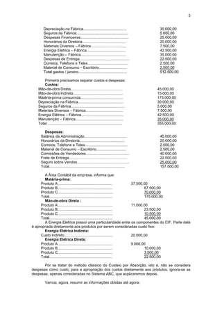 3


       Depreciação na Fábrica..........................................                30.000,00
       Seguros da Fábrica..................................................            5.000,00
       Despesas Financeiras..............................................              25.000,00
       Honorários da Diretoria..........................................               20.000,00
       Materiais Diversos – Fábrica..................................                  7.500,00
       Energia Elétrica – Fábrica......................................                42.500,00
       Manutenção – Fábrica............................................                35.000,00
       Despesas de Entrega................................................             22.500,00
       Correios, Telefone e Telex.......................................               2.500,00
       Material de Consumo – Escritório...........................                     2.500,00
       Total gastos / janeiro...............................................           512.500,00

       Primeiro precisamos separar custos e despesas:
       Custos:
   Mão-de-obra Direta..................................................               45.000,00
   Mão-de-obra Indireta................................................               15.000,00
   Matéria-prima consumida.........................................                   175.000,00
   Depreciação na Fábrica............................................                 30.000,00
   Seguros da Fábrica....................................................             5.000,00
   Materiais Diversos – Fábrica....................................                   7.500,00
   Energia Elétrica – Fábrica.........................................                42.500,00
   Manutenção – Fábrica..............................................                 35.000,00
   Total ........................................................................     355.000,00

       Despesas:
     Salários da Administração.........................................                45.000,00
     Honorários da Diretoria............................................               20.000,00
     Correios, Telefone e Telex.........................................               2.500,00
     Material de Consumo – Escritório.............................                     2.500,00
     Comissões de Vendedores..........................................                 40.000,00
     Frete de Entrega........................................................          22.500,00
     Seguro sobre Vendas..................................................             25.000,00
     Total.........................................................................    157.500,00

       A Área Contábil da empresa, informa que:
       Matéria-prima:
     Produto A.....................................................     37.500,00
     Produto B.....................................................            67.500,00
     Produto C.....................................................            70.000,00
     Total.............................................................        175.000,00
       Mão-de-obra Direta :
     Produto A.....................................................     11.000,00
     Produto B.....................................................            23.500,00
     Produto C.....................................................            10.500,00
     Total.............................................................        45.000,00
       A Energia Elétrica possui uma particularidade entre os componentes do CIF. Parte dela
é apropriada diretamente aos produtos por serem consideradas custo fixo:
       Energia Elétrica Indireta:
     Custo Indireto...............................................      20.000,00
       Energia Elétrica Direta:
     Produto A.....................................................     9.000,00
     Produto B.....................................................            10.000,00
     Produto C.....................................................            3.500,00
     Total.............................................................        22.500,00

       Por se tratar do método clássico do Custeio por Absorção, isto é, não se considera
despesas como custo, para a apropriação dos custos diretamente aos produtos, ignora-se as
despesas, apenas consideradas no Sistema ABC, que explicaremos depois.

        Vamos, agora, resumir as informações obtidas até agora:
 