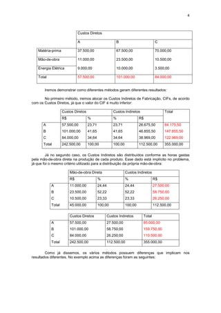 4



                             Custos Diretos

                             A                        B                           C

   Matéria-prima             37.500,00                67.500,00                   70.000,00

   Mão-de-obra               11.000,00                23.500,00                   10.500,00

   Energia Elétrica          9.000,00                 10.000,00                   3.500,00

   Total                     57.500,00                101.000,00                  84.000,00


       Iremos demonstrar como diferentes métodos geram diferentes resultados:

       No primeiro método, iremos alocar os Custos Indiretos de Fabricação, CIFs, de acordo
com os Custos Diretos, já que o valor do CIF é muito inferior:

                   Custos Diretos                    Custos Indiretos                  Total
                   R$               %                %                 R$
      A            57.500,00        23,71            23,71             26.675,50       84.175,50
      B            101.000,00       41,65            41,65             46.855,50       147.855,50
      C            84.000,00        34,64            34,64             38.969,00       122.969,00
      Total        242.500,00       100,00           100,00            112.500,00      355.000,00

        Já no segundo caso, os Custos Indiretos são distribuídos conforme as horas gastas
pela mão-de-obra direta na produção de cada produto. Esse dado está implícito no problema,
já que foi o mesmo critério utilizado para a distribuição da própria mão-de-obra:

                        Mão-de-obra Direta                    Custos Indiretos
                        R$                  %                 %                  R$
           A            11.000,00           24,44             24,44              27.500,00
           B            23.500,00           52,22             52,22              58.750,00
           C            10.500,00           23,33             23,33              26.250,00
           Total        45.000,00           100,00            100,00             112.500,00

                        Custos Diretos          Custos Indiretos         Total
           A            57.500,00               27.500,00                85.000,00
           B            101.000,00              58.750,00                159.750,00
           C            84.000,00               26.250,00                110.500,00
           Total        242.500,00              112.500,00               355.000,00

        Como já dissemos, os vários métodos possuem diferenças que implicam nos
resultados diferentes. No exemplo acima as diferenças foram as seguintes:
 