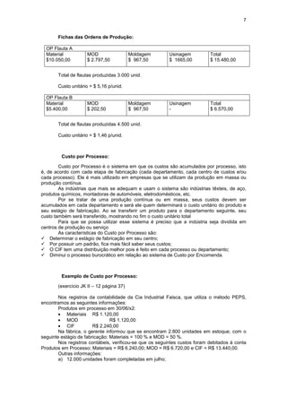 7


       Fichas das Ordens de Produção:

  OP Flauta A
  Material          MOD                   Moldagem        Usinagem          Total
  $10.050,00        $ 2.797,50            $ 967,50        $ 1665,00         $ 15.480,00


       Total de flautas produzidas 3.000 unid.

       Custo unitário = $ 5,16 p/unid.

  OP Flauta B
  Material          MOD                   Moldagem        Usinagem          Total
  $5.400,00         $ 202,50              $ 967,50        -                 $ 6.570,00


       Total de flautas produzidas 4.500 unid.

       Custo unitário = $ 1,46 p/unid.



         Custo por Processo:

        Custo por Processo é o sistema em que os custos são acumulados por processo, isto
é, de acordo com cada etapa de fabricação (cada departamento, cada centro de custos e/ou
cada processo). Ele é mais utilizado em empresas que se utilizam da produção em massa ou
produção contínua.
        As indústrias que mais se adequam e usam o sistema são indústrias têxteis, de aço,
produtos químicos, montadoras de automóveis, eletrodomésticos, etc.
        Por se tratar de uma produção contínua ou em massa, seus custos devem ser
acumulados em cada departamento e será ele quem determinará o custo unitário do produto e
seu estágio de fabricação. Ao se transferir um produto para o departamento seguinte, seu
custo também será transferido, mostrando no fim o custo unitário total
        Para que se possa utilizar esse sistema é preciso que a indústria seja dividida em
centros de produção ou serviço
        As características do Custo por Processo são:
! Determinar o estágio de fabricação em seu centro;
! Por possuir um padrão, fica mais fácil saber seus custos;
! O CIF tem uma distribuição melhor pois é feito em cada processo ou departamento;
! Diminui o processo burocrático em relação ao sistema de Custo por Encomenda.



         Exemplo de Custo por Processo:

       (exercício JK II – 12 página 37)

        Nos registros da contabilidade da Cia Industrial Faisca, que utiliza o método PEPS,
encontramos as seguintes informações:
        Produtos em processo em 30/06/x2:
        • Materiais R$ 1.120,00
        • MOD                   R$ 1.120,00
        • CIF           R$ 2.240,00
        Na fábrica, o gerente informou que se encontram 2.800 unidades em estoque, com o
seguinte estágio de fabricação: Materiais = 100 % e MOD = 50 %.
        Nos registros contábeis, verificou-se que os seguintes custos foram debitados à conta
Produtos em Processo: Materiais = R$ 6.240,00; MOD = R$ 6.720,00 e CIF = R$ 13.440,00.
        Outras informações:
        a) 12.000 unidades foram completadas em julho;
 