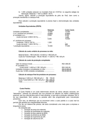 8


       b) 1.200 unidades estavam no inventário final em 31/07/x2, no seguinte estágio de
            fabricação: Materiais = 100 % e MOD = 50 %
       Vamos, agora, calcular a produção equivalente de julho de 19x2, bem como a
produção transferida e o estoque final.

        Para calcular a produção equivalente é preciso fazer a demonstração das unidades
equivalentes.

         Unidades Equivalentes (PEPS)

                                                                  Materiais            Custo Transf.
Unidades completadas..............................                12.000               12.000
(-) e.i. produtos em processo....................                 (2.800)              (2.800)
p/ completar o e.i.                                               9.200                9.200
      (custo de transf. 2.800 X 50 %).......                      -                    1.400
                                                                  9.200                10.600
e.f. produtos em processo
      (materiais 1.200 X 100 %)..............                     1.200                -
      (custo de transf. 1.200 X 50 %).......                      -                    600
= produção equivalente............................                10.400               11.200


         Cálculo do custo unitário do processo no mês:

         Material Direto – R$ 6.240,00 / 10.400 hs = R$ 0,60 p/h
         Custo de Transformação – R$ 20.160,00 / 11.200 hs = R$ 1,80 p/h

         Cálculo do custo da produção completada:

    Valor do estoque inicial.................................................      R$ 4.480,00
    P/ completar o e.i.
          (custo transf. 1.400 hs X R$ 1,80 p/h).................                  R$ 2.520,00
    Unidades iniciadas e completadas no mês......................                  R$ 22.080,00
    Custo das 12.000 unidades completadas........................                  R$ 29.080,00

         Cálculo do estoque final de produtos em processo:

         Materiais (1.200 hs X R$ 0,60 p/h) = R$ 720,00
         Custo Transf (600 hs X R$ 1,80 p/h) = R$ 1.080,00
         Total.......................................................R$ 1.800,00



           Custo Padrão:

        O Custo Padrão é um custo determinado através de vários cálculos racionais, em
“laboratório”, partindo da premissa que sua empresa se utilizaria da melhor matéria-prima
possível, que sua mão-de-obra seria a mais eficiente, e que toda a produção utilizasse 100 %
de sua capacidade. Sem perdas ou paradas além das programadas para manutenção
preventiva.
        Com isso, as diferenças que se encontram entre o custo padrão e o custo real do
período são gerados por irregularidades técnicas.
        Por ser um sistema tão preciso, ele seria considerado uma meta para a empresa a
longuíssimo prazo.
        As variações são:
             ! Variação de preço de materiais;
             ! Variação de quantidade de materiais;
             ! Variação da taxa salarial da MOD;
             ! Variação da eficiência da MOD;
             ! Variação de orçamento do CIF;
             ! Variação de volume do CIF;
 