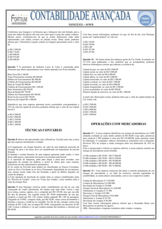 FÁBIO
                                                                                                                                                                                               LÚCIO
                                                                                 EXERCÍCIOS – AFRFB 
                                                                                           
Conferimos essa listagem e verificamos que o balancete não está fechado, pois a
soma dos saldos devedores não está com valor igual à soma dos saldos credores.                          Com base nessas informações, podemos ver que, no fim do dia, José Henrique
Mesmo assim, certificamo-nos de que as contas diferenciais estão todas                                  possui um "capital próprio" no valor de:
representadas com saldos corretos na relação acima. Deste modo, podemos
afirmar que o Patrimônio Líquido contido na listagem apresentada soma o valor                           a) R$ 120,00
de:                                                                                                     b) R$ 189,00
                                                                                                        c) R$ 2,00
a) R$ 1.080,00                                                                                          d) R$ 187,00
b) R$ 710,00                                                                                            e) R$ 107,00
c) R$ 800,00
d) R$ 910,00
e) R$ 600,00                                                                                            Questão 10 – Da leitura atenta dos balanços gerais da Cia. Emile, levantados em
                                                                                                        31.12.01 para publicação, e dos relatórios que os acompanham, podemos
                                                                                                        observar informações corretas que indicam a existência de:
Questão 7 O patrimônio da Indústria Luzes & Velas é constituído pelos
elementos que abaixo apresentamos com valores apurados em 30 de setembro.                               Capital de giro, no valor de R$ 2.000,00
                                                                                                        Capital social, no valor de R$ 5.000,00
Bens fixos R$ 2.100,00                                                                                  Capital fixo, no valor de R$ 6.000,00
Notas Promissórias emitidas R$ 600,00                                                                   Capital alheio, no valor de R$ 5.000,00
Débitos de Funcionamento R$ 900,00                                                                      Capital autorizado, no valor de R$ 5.500,00
Créditos de Financiamento R$ 600,00                                                                     Capital a realizar, no valor de R$ 1.500,00
Bens de Venda R$ 900,00                                                                                 Capital investido, no valor de R$ 8.000,00
Créditos de Funcionamento R$ 1.200,00                                                                   Capital integralizado, no valor de R$ 3.500,00
Bens Numerários R$ 450,00                                                                               Lucros acumulados, no valor de R$ 500,00
Bens de Renda R$ 750,00                                                                                 Prejuízo líquido do exercício, no valor de R$ 1.000,00
Débitos de Financiamento R$ 300,00
Reservas de Lucros R$ 750,00                                                                            A partir das observações acima, podemos dizer que o valor do capital próprio da
Reservas de Capital R$ 1.800,00                                                                         Cia. Emile é de:

Sabendo-se que essa empresa apresenta lucros acumulados correspondentes a                               a) R$ 5.500,00;
25% do valor do capital de terceiros, podemos afirmar que o valor do seu Capital                        b) R$ 5.000,00;
Social é                                                                                                c) R$ 4.000,00;
                                                                                                        d) R$ 3.500,00;
a) R$ 4.200,00                                                                                          e) R$ 3.000,00.
b) R$ 3.000,00
c) R$ 2.550,00
d) R$ 1.800,00
e) R$ 1.200,00                                                                                                     OPERAÇÕES COM MERCADORIAS
                   TÉCNICAS CONTÁBEIS
                                                                                                        Questão 11 - A nossa empresa identificou seu estoque de mercadorias em 2.000
                                                                                                        unidades avaliadas ao custo médio unitário de R$ 60,00. Logo após, promoveu
                                                                                                        uma venda de 1.500 unidades à vista, por R$ 150.000,00, numa operação isenta
Questão 8 Abaixo são apresentadas cinco afirmativas. Escolha entre elas a única
                                                                                                        de tributação. O comprador, todavia, mostrando-se insatisfeito com a transação,
que não expressa inteiramente a verdade.
                                                                                                        devolveu 20% da compra e ainda conseguiu obter um abatimento de 10% no
                                                                                                        preço.
a) O pagamento, em cheque bancário, do valor de uma duplicata acrescido de
                                                                                                        Feita a renegociação e refeitos os registros cabíveis, a nossa empresa mantém um
encargos de juros e de mora, deve ser contabilizado em lançamento de terceira
                                                                                                        estoque de mercadorias assim formado:
fórmula.
b) Quando o extrato bancário de uma empresa apresenta saldo credor, o valor
                                                                                                        a) 500 unidades a R$ 54,00 = R$ 27.000,00
desse saldo passa a representar um passivo na estrutura patrimonial.
                                                                                                        b) 800 unidades a R$ 54,00 = R$ 43.200,00
c) A aquisição de máquinas, parte para alugar e parte para revender, com
                                                                                                        c) 500 unidades a R$ 60,00 = R$ 30.000,00
pagamento de entrada em dinheiro e aceite de títulos pelo valor restante,
                                                                                                        d) 800 unidades a R$ 60,00 = R$ 48.000,00
caracteriza um fato administrativo permutativo.
                                                                                                        e) 800 unidades a R$ 90,00 = R$ 72.000,00
d) As contas de Provisão tanto podem ser classificadas no Passivo Circulante,
como no Ativo Circulante ou no Ativo Permanente, dependendo de sua natureza,
                                                                                                        Questão 12 - Uma empresa comercial não adota o controle permanente de seu
mas, mesmo assim, todas elas são formadas a partir de débitos lançados em
                                                                                                        estoque de mercadorias e, no final do exercício, estavam registradas na
contas de despesa.
                                                                                                        contabilidade, as contas abaixo relacionadas, com os seus respectivos saldos:
e) Uma operação de devolução de vendas afeta os valores contabilizados tanto
em "Receita de Vendas", como em "Custo das Vendas", como também afeta o
                                                                                                        Vendas de Mercadorias $ 7.250.000
valor do estoque final.
                                                                                                        Compra de Mercadorias $ 4.500.000
                                                                                                        Devolução de Vendas $ 120.000
Questão 9 José Henrique resolveu medir contabilmente um dia de sua vida
                                                                                                        Estoque inicial de Mercadorias $ 1.620.000
começando do "nada" patrimonial. De manha cedo nada tinha. Vestiu o traje
                                                                                                        Abatimento s/ Compras $ 72.500
novo (calça, camisa, sapatos, etc.), comprado por R$ 105,00, mas que sua mãe
                                                                                                        Descontos s/ Vendas $ 65.000
lhe deu de presente. Em seguida tomou R$ 30,00 emprestados de seu pai,
                                                                                                        Estoque Final de Mercadorias $ 810.000
comprou o jornal por R$ 1,20, tomou ônibus pagando R$ 1,80 de passagem.
                                                                                                        Abatimento s/ Vendas $ 38.750
Chegando ao CONIC, comprou fiado, por R$ 50,00, várias caixas de bombons e
                                                                                                        Devolução de Compras $ 98.500
chicletes e passou a vendê-los no calçadão. No fim do dia, cansado, tomou uma
                                                                                                        Com base nessas informações pode-se afirmar que o Resultado Bruto com
refeição de R$ 12,00, mas só pagou R$ 10,00, conseguindo um desconto de R$
                                                                                                        Mercadorias no período foi igual a:
2,00. Contou o dinheiro e viu que vendera metade dos bombons e chicletes por
                                                                                                        OBS.: Desconsidere o impostos incidentes sobre vendas e compras.
R$ 40,00.
                                                                                                     
                              Sugestões, questões de prova e auxilio em seus estudos: fabiolucio@fortium.com.br SUCESSO PROFISSIONAL!!!                                                                           2 
 