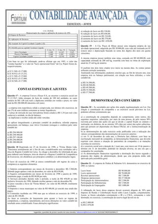 FÁBIO
                                                                                                                                                                                               LÚCIO
                                                                                 EXERCÍCIOS – AFRFB 
                                                                                           
                                                                                                        a) redução do lucro em R$ 330,00;
                                                                                                        b) redução do lucro em R$ 640,00;
                                                                                                        c) aumento do lucro em R$ 310,00;
                                                                                                        d) aumento do lucro em R$ 370,00;
                                                                                                        e) aumento do lucro em R$ 1.030,00.

                                                                                                        Questão 19 – A Cia. Poços & Minas possui uma máquina própria de sua
                                                                                                        atividade operacional, adquirida por R$ 30.000,00, com vida útil estimada em 05
                                                                                                        (cinco) anos e depreciação baseada na soma dos dígitos dos anos em quotas
                                                                                                        crescentes.

                                                                                                        A mesma empresa possui também uma mina, custeada em R$ 60.000,00, com
Com base no que foi informado, pode-se afirmar que em 1992, o valor das                                 capacidade estimada de 200 mil kg, exaurida com base no ritmo de exploração
"vendas líquidas" e o valor do "lucro operacional bruto" da Cia. Peperi foram de,                       anual de 25 mil kg de minério.
respectivamente,
                                                                                                        O usufruto dos dois itens citados teve início na mesma data. As contas jamais
a) $ 31.540 e $ 17.000.                                                                                 sofreram correção monetária.
b) $ 30.932 e $ 15.252.                                                                                 Analisando tais informações, podemos concluir que, ao fim do terceiro ano, essa
c) $ 31.540 e $ 15.860.                                                                                 empresa terá no balanço patrimonial, em relação aos bens referidos, o valor
d) $ 30.932 e $ 17.000.                                                                                 contábil de:
e) $ 34.540 e $ 17.000.
                                                                                                        a) R$ 34.500,00;
                                                                                                        b) R$ 40.500,00;
                                                                                                        c) R$ 49.500,00;
            CONTAS ESPECIAIS E AJUSTES                                                                  d) R$ 55.500,00;
                                                                                                        e) R$ 57.500,00.
Questão 17 - A empresa Cravos e Rosas S/A, ao encerrar o exercício social em
31.12.19x7, tinha estoques de bens de vendas de 100 mil unidades, ao custo
unitário de R$ 1,00 (um real) e duplicatas emitidas em vendas a prazo, no valor                                        DEMONSTRAÇÕES CONTÁBEIS
total de R$ 200.000,00 (duzentos mil reais).

- a empresa tem experiência válida e comprovada, nos últimos três exercícios, de                        Questão 20 - As sociedades por ações têm ampla regulamentação em Lei. Em
que 2% de seus créditos costumam se tornar iliquidáveis;                                                relação à constituição da companhia e ao exercício social previstos na Lei,
- o preço de mercado de suas mercadorias foram cotados a R$ 1,10 (um real e dez                         podemos afirmar corretamente que
centavos) a unidade, no dia do balanço;
- as duplicatas a receber ainda não estão vencidas.                                                     a) a constituição da companhia depende do cumprimento, entre outros, dos
                                                                                                        seguintes requisitos: subscrição, por mais de uma pessoa, de pelo menos 90%
Ao aplicar integralmente o princípio contábil da prudência, referida empresa                            (noventa por cento) das ações em que se divide o capital fixado no estatuto e
apresentará, em balanço, esse Ativo Circulante (estoques e créditos) pelo valor                         realização, em dinheiro, de no mínimo 10% (dez por cento) das ações subscritas,
contábil de:                                                                                            para que possam ser depositadas em Banco Oficial, até a institucionalização da
                                                                                                        empresa;
a) R$ 294.900,00                                                                                        b) as demonstrações de cada exercício serão publicadas com a indicação dos
b) R$ 298.900,00                                                                                        valores correspondentes das demonstrações do exercício anterior;
c) R$ 297.100,00                                                                                        c) em 31 de dezembro de cada ano, a Diretoria fará elaborar, com base na
d) R$ 296.000,00                                                                                        escrituração mercantil da companhia, as demonstrações financeiras, que deverão
e) R$ 300.000,00                                                                                        exprimir com clareza a situação do patrimônio da companhia e as mutações
                                                                                                        ocorridas no exercício;
Questão 18 Registrada em 25 de fevereiro de 1998, a "Firma Mento Ltda.                                  d) o exercício social terá a duração de 1 (um) ano, com início em 10 de janeiro e
"funcionou normalmente até o fim do ano, contabilizando seus resultados sob a                           término em 31 de dezembro, podendo ter duração diversa, no ano em que a
ótica do Regime Contábil de Caixa. Ao chegar a dezembro foi informada de que,                           companhia for constituída;
para elaborar seus balanços, teria de observar o Regime Contábil da Competência                         e) As demonstrações financeiras registrarão a destinação dos lucros segundo a
de Exercícios, em obediência aos princípios contábeis e as determinações legais.                        proposta dos órgãos da administração, desde que esta proposta tenha sido
                                                                                                        aprovada pela assembléia geral.
O lucro do exercício de 1998 já estava contabilizado sob regime de caixa e
computava os seguintes elementos.                                                                       Questão 21 - A empresa de Pedras & Pedrarias S/A. demonstrou no exercício de
                                                                                                        2001 os valores:
1) Salários correspondentes aos meses de fevereiro a dezembro: R$ 3.960,00,
faltando pagar apenas o mês de dezembro, no valor de R$ 630,00;                                         Lucro bruto                                              R$ 90.000,00
2) Seguros correspondentes aos meses de fevereiro de 1998 a janeiro de 1999,                            Lucro operacional                                        R$ 70.000,00
totalmente pago, a razão de R$ 80,00 por mês;                                                           Receitas operacionais                                    R$ 7.500,00
3) Serviços prestados durante todo o período, a razão de R$ 450,00 ao mês                               Despesas operacionais                                    R$ 27.500,00
inclusive fevereiro de 1998, faltando receber apenas o mês de dezembro/98;                              Participação de Administradores                          R$ 2.500,00
4) juros vencidos a favor da "Firma Mento", no valor de R$ 600,00, totalmente                           Participação de Debenturistas                            R$ 3.500,00
recebidos;                                                                                              Participação de Empregados                               R$ 3.000,00
5) Impostos e taxas municipais no valor de R$ 400,00, já vencido mas ainda não
pagos;                                                                                                  A tributação do lucro dessa empresa deverá ocorrerá alíquota de 30% para
6) Comissões recebidas em 1998 mas que se referem ao exercício de 1999, n                               Imposto de Renda e Contribuição Social sobre Lucro Líquido, conjuntamente.
valor de R$ 100,00.                                                                                     Assim, se forem calculados corretamente o IR e a CSLL, certamente o valor
Ao fazer as correções de lançamento para ajustar o lucro ao regime de                                   destinado, no exercício, à constituição da reserva legal deverá ser de
competência, a empresa, naturalmente, provocou alterações no valor contábil do
resultado antes contabilizado. Essas alterações significaram:                                           a) R$ 2.000,00
                                                                                                        b) R$ 2.070,00
                                                                                                     
                              Sugestões, questões de prova e auxilio em seus estudos: fabiolucio@fortium.com.br SUCESSO PROFISSIONAL!!!                                                                           4 
 