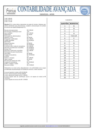 FÁBIO
                                                                                                                                                                                             LÚCIO
                                                                               EXERCÍCIOS – AFRFB 
                                                                                         
c) R$ 2.090,00
d) R$ 2.097,50                                                                                                                                    GABARITO
e) R$ 2.135,00

Questão 22 As contas abaixo representam um grupo de receitas e despesas que,                                                          QUESTÕES  RESPOSTAS
embora distribuídas aqui aleatoriamente, compõem a demonstração do resultado                                                              1          B 
do exercício da empresa Boapermuta S/A.
                                                                                                                                          2          D 
Receitas não-operacionais                    R$ 2.000,00
Provisão para contribuição social            10%                                                                                          3          C 
Juros recebidos                              R$ 1.500,00                                                                                  4          A 
Depreciação                                  R$ 700,00
Participação de administradores              5%                                                                                           5      F,V,F,V,F 
Impostos e taxas                             R$ 500,00
Propaganda e publicidade                     R$ 1.800,00                                                                                  6          E 
Vendas canceladas                            R$ 20.000,00                                                                                 7          E 
PIS/PASEP                                    1%
Despesas bancárias                           R$ 800,00                                                                                    8          B 
Estoque inicial                              R$ 30.000,00
Comissões sobre vendas de mercadorias        R$ 3.000,00                                                                                  9          E 
Descontos incondicionais concedidos          R$ 20.000,00                                                                                10          E 
Estoque final                                R$ 37.000,00
Descontos condicionais concedidos            R$ 2.000,00                                                                                 11          D 
Participação de partes beneficiárias         5%
Juros pagos                                  R$ 500,00                                                                                   12          B 
Vendas de mercadorias                        R$ 100.000,00
COFINS                                       2%
                                                                                                                                         13          D 
Salários e encargos                          R$ 3.000,00                                                                                 14          D 
Água e energia                               R$ 200,00
Provisão para imposto de renda               15%                                                                                         15          E 
Compras de mercadorias                       R$ 50.000,00
ICMS s/ compras e vendas                     12%
                                                                                                                                         16          A 
Descontos obtidos                            R$ 15.000,00                                                                                17          D 
Ordenando-se as contas acima, adequadamente e em conformidade com as regras                                                              18          A 
de elaboração da demonstração do resultado do exercício, vamos encontrar:
                                                                                                                                         19          D 
a) receita líquida de vendas de R$ 48.000,00;                                                                                            20          B 
b) lucro operacional bruto de R$ 4.000,00;
c) lucro operacional líquido de R$ 15.000,00;                                                                                            21          D 
d) lucro líquido antes da contribuição social e do imposto de renda de R$
20.000,00;                                                                                                                               22          D 
e) lucro líquido do exercício de R$ 13.500,00.




                                                                                                   
                            Sugestões, questões de prova e auxilio em seus estudos: fabiolucio@fortium.com.br SUCESSO PROFISSIONAL!!!                                                                           5 
 
