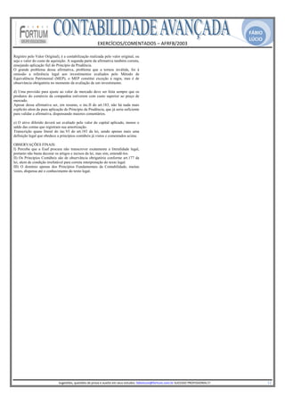 FÁBIO
                                                                                                                                                                                               LÚCIO
                                                              EXERCÍCIOS/COMENTADOS – AFRFB/2003 
                                                                               
Registro pelo Valor Original), é a contabilização realizada pelo valor original, ou
seja o valor do custo de aquisição. A segunda parte da afirmativa também correta,
ensejando aplicação fiel do Princípio da Prudência.
O grande problema dessa afirmativa, problema que a tornou inválida, foi à
omissão a referência legal aos investimentos avaliados pelo Método de
Equivalência Patrimonial (MEP), o MEP constitui exceção à regra, mas é de
observância obrigatória no momento da avaliação de um investimento.

d) Uma provisão para ajuste ao valor de mercado deve ser feita sempre que os
produtos do comércio da companhia estiverem com custo superior ao preço de
mercado.
Apesar dessa afirmativa ser, em resumo, o inc.II do art.183, não há nada mais
explícito alem da pura aplicação do Princípio da Prudência, que já seria suficiente
para validar a afirmativa, dispensando maiores comentários.

e) O ativo diferido deverá ser avaliado pelo valor do capital aplicado, menos o
saldo das contas que registram sua amortização.
Transcrição quase literal do inc.VI do art.183 da lei, sendo apenas mais uma
definição legal que obedece a princípios contábeis já vistos e comentados acima.

OBSERVAÇÕES FINAIS:
I) Perceba que a Esaf procura não transcrever exatamente a literalidade legal,
portanto não basta decorar os artigos e incisos da lei, mas sim, entendê-los.
II) Os Princípios Contábeis são de observância obrigatória conforme art.177 da
lei, alem de condição irrefutável para correta interpretação do texto legal.
III) O domínio apenas dos Princípios Fundamentais da Contabilidade, muitas
vezes, dispensa até o conhecimento do texto legal.




                                                                                                     
                             Sugestões, questões de prova e auxilio em seus estudos: fabiolucio@fortium.com.br SUCESSO PROFISSIONAL!!!                                                                           12 
 