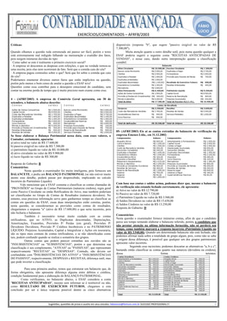 FÁBIO
                                                                                                                                                                                              LÚCIO
                                                            EXERCÍCIOS/COMENTADOS – AFRFB/2003 
                                                                             
Críticas:                                                                                              disponíveis (resposta "b", que sugere "passivo exigível no valor de R$
                                                                                                       7.300,00").
Quando olhamos a questão toda estruturada até parece ser fácil, porém o texto                                 Muita atenção quanto a outro detalhe sutil, pois numa questão qualquer a
está extremamente mal redigido falhando na mensuração e exatidão dos fatos,                            ESAF poderia sugerir a seguinte conta "RECEITAS ANTECIPADAS DE
pois surgem inúmeras duvidas do tipo:                                                                  VENDAS", e nesse caso, dando outra interpretação quanto a classificação
· Como saber se este é realmente o primeiro exercício social?                                          contábil.
· A empresa só descontou as despesas com refeições, o que na verdade tornou-se
uma receita, pois elas nem ocorreram de fato. Será que a comida caiu do céu?
· A empresa pagou comissões sobre o que? Será que foi sobre a comida que caiu
do céu?
Poderíamos enumerar diversos outros furos que estão implícitos na questão,
porém pelo menos o bom censo de anular a questão a ESAF teve!
Questões como essa contribui para o desespero emocional do candidato, sem
contar na enorme perda de tempo que é muito precioso num exame como esse.
 
4 - (AFRF/2003) A empresa de Comércio Geral apresenta, em 30 de
setembro, o balancete abaixo descrito:




                                                                                                       05- (AFRF/2003) Eis aí as contas extraídas do balancete de verificação da
Se fosse elaborar o Balanço Patrimonial nessa data, com esses valores, o                               empresa Emenes Ltda., em 31.12.2002:
Contador, certamente, apuraria:
a) ativo total no valor de R$ 17.600,00
b) passivo exigível no valor de R$ 7.300,00
c) patrimônio líquido no valor de R$ 10.000,00
d) ativo circulante no valor de R$ 9.900,00
e) lucro líquido no valor de R$ 300,00

Resposta do Gabarito: B
Comentários:
            Nesta questão o examinador foi muito inteligente, pois forneceu um
BALANCETE, e pediu um BALANÇO PATRIMONIAL (se não estiver muito
atento esse detalhe, poderá passar por despercebido, implicando no calculo
Incorreto do Patrimônio Líquido).
        Vale mencionar que a ESAF costuma a classificar as contas chamadas de                          Com base nas contas e saldos acima, podemos dizer que, mesmo o balancete
"PROVISÕES" no Grupo de Contas Patrimoniais (natureza credora), regra geral                            de verificação não estando fechado corretamente, ele apresenta:
como Passivo Circulante ou então Retificadora do Ativo, mas também poderiam                            a) Ativo no valor de R$ 12.790,00
ser classificadas no Grupo de Contas de Resultados (natureza devedora). No                             b) Passivo no valor de R$ 7.720,00
entanto, essa preciosa informação serve para ganharmos tempo ao classificar as                         c) Patrimônio Líquido no valor de R$ 3.940,00
contas em questões da ESAF, essas duas interpretações estão corretas, porém,                           d) Saldos Devedores no valor de R$ 15.650,00
nesta questão, se considerarmos as provisões como contas de resultados,                                e) Saldos Credores no valor de R$ 13.250,00
chegaríamos a resposta "a" (ativo de R$ 17.600,00) o que seria incorreto, pois                         Resposta do Gabarito: D
não fecharia o balancete.
            Também é necessário tomar muito cuidado com as contas                                      Comentários:
retificadoras, que no ATIVO, as Duplicatas descontadas, Depreciações,                                  Nesta questão o examinador fornece inúmeras contas, afim de que o candidato
Amortizações, Exaustões, Provisões P/ Perdas (em geral), Provisões P/                                  perca seu tempo tentando elaborar o balancete referido, porém, o candidato que
Devedores Duvidosos, Provisão P/ Créditos Incobráveis e no PATRIMONIO                                  não prestar atenção na ultima informação fornecida, não só perderá seu
LÍQUIDO: Prejuízos Acumulados, Capital a Integralizar e Ações em tesouraria,                           tempo, como também marcará a resposta incorreta (Patrimônio Líquido no
são os tipos mais comuns de contas retificadoras, e se não identificadas como                          valor de R$ 3.940,00). Quando um determinado balancete não está fechado, não
tais, podem confundir quando se realiza a somatória dos grupos.                                        podemos afirmar nada sobre a totalidade de grupo algum, pois, como não se sabe
            Outras contas que podem parecer estranhas aos ouvidos são as                               a origem dessa diferença, é possível que qualquer um dos grupos patrimoniais
"INSUBSISTENCIAS" ou "SUBSISTENCIAS", porém o que determina sua                                        apresente valor incorreto.
classificação é seu complemento, "ATIVAS" ou "PASSIVAS", que representam                                          Seguindo esse raciocínio, podemos descartar as alternativas "a, b e c",
respectivamente "RECEITAS" ou "DESPESAS". Contudo, não devem ser                                       bastando então classificar as contas quanto sua natureza (devedora ou credora),
confundidas com "ÏNSUBSISTÊNCIAS DO ATIVO" e "INSUBISISTÊNCIAS                                         dessa                               forma                               teremos:
DO PASSIVO", respectivamente, DESPESAS e RECEITAS, diferença sutil, mas
que pode inverter a classificação.

          Para uma primeira analise, temos que estruturar um balancete que, de
forma obrigatória, não apresente diferença alguma entre débitos e créditos,
condição fundamental para a elaboração do BALANÇO PATRIMONIAL.
        Como verificamos, no balancete abaixo, a ESAF considera a conta
"RECEITAS ANTECIPADAS", mesmo sem informar se é restituível ou não,
como RESULTADO DE EXERCÍCIOS FUTUROS, chegamos a esta
conclusão por ser a única resposta possível dentre as cinco alternativas


                                                                                                    
                             Sugestões, questões de prova e auxilio em seus estudos: fabiolucio@fortium.com.br SUCESSO PROFISSIONAL!!!                                                                           3 
 