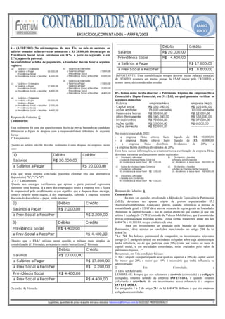 FÁBIO
                                                                                                                                                                                              LÚCIO
                                                            EXERCÍCIOS/COMENTADOS – AFRFB/2003 
                                                                             
6 - (AFRF/2003) Na microempresa do meu Tio, no mês de outubro, os
salários somados às horas-extras montaram a R$ 20.000,00. Os encargos de
Previdência Social foram calculados em 11%, a parte do segurado, e em
22%, a parcela patronal.
Ao contabilizar a folha de pagamento, o Contador deverá fazer o seguinte
registro:


                                                                                                       IMPORTANTE: Uma contabilização sempre deve-se iniciar pela(as) conta(as)
                                                                                                       de DÉBITO, acontece em muitas provas da ESAF iniciar pelo CRÉDITO, e
                                                                                                       nesses casos, são consideradas erradas.


                                                                                                       07- Temos como tarefa observar o Patrimônio Líquido das empresas Hexa
                                                                                                       Comercial e Hepta Comercial, em 31.12.02, no qual podemos verificar os
                                                                                                       seguintes elementos:




Resposta do Gabarito: E
Comentários:

Essa realmente foi uma das questões mais fáceis da prova, bastando ao candidato
diferenciar a figura da despesa com a responsabilidade tributária, da seguinte
forma:                                                                                                 No exercício social de 2002:
1º Lançamento:                                                                                         - a empresa Hexa obteve lucro líquido de                                            R$      50.000,00;
                                                                                                       - a empresa Hepta obteve lucro líquido de                                           R$      40.000,00;
Quanto ao salário não há dúvidas, realmente é uma despesa da empresa, neste                            -     a    empresa      Hexa      distribuiu  dividendos                           de       20%;     e
caso:                                                                                                  - a empresa Hepta distribuiu dividendos de 20%.
                                                                                                       Com base nessas informações, ao examinarmos a escrituração                         da empresa Hexa,
                                                                                                       devemos encontrar um lançamento assim registrado:




Veja que nesta simples conclusão podemos eliminar três das alternativas
disponíveis ( "b", "c" e "d")
 2º e 3º Lançamentos:
 Quanto aos encargos verificamos que apenas a parte patronal representa
realmente uma despesa, já a parte dos empregados sendo a empresa tem a figura
de responsável pelo recolhimento, o que significa que a despesa desse encargo,                         Resposta do Gabarito: A
como o próprio nome sugere, é dos empregados, cabendo à empresa somente                                Comentários:
desconta-lo dos salários a pagar, então teremos:                                                               Ao meu ver questões envolvendo o Método de Equivalência Patrimonial
                                                                                                       (MEP), deveriam ser apenas objeto de provas especializadas (P.3
                                                                                                       Auditoria/Contabilidade Avançada), porém, quando referem-se a provas de
                                                                                                       contabilidade geral, a ESAF deve ater-se somente às regras gerais de Sociedades
                                                                                                       Anônimas de capital fechado e nas de capital aberto no que couber, já que esta
                                                                                                       ultima é regula pela CVM (Comissão de Valores Mobiliários), que é assunto das
                                                                                                       provas especializadas referidas acima. Dessa forma, trataremos então das leis
                                                                                                       6.404/76 e 10.303/01, no que couber cada uma.
                                                                                                                Para um investimento ser avaliado pelo Método de Equivalência
                                                                                                       Patrimonial, deve atender as condições mencionadas no artigo 248 da lei
                                                                                                       6.404/76:
                                                                                                       "Art. 248. No balanço patrimonial da companhia, os investimentos relevantes
Observe que a ESAF utilizou nesta questão o método mais simples de                                     (artigo 247, parágrafo único) em sociedades coligadas sobre cuja administração
contabilização (1a Fórmula), pois poderia muito bem utilizar 2a Fórmula:                               tenha influência, ou de que participe com 20% (vinte por cento) ou mais do
                                                                                                       capital social, e em sociedades controladas, serão avaliados pelo valor de
                                                                                                       patrimônio líquido, ..."
                                                                                                       Resumindo, em Três condições básicas:
                                                                                                       1. Em Coligada cuja participação seja igual ou superior a 20% do capital social.
                                                                                                       Se menor que 20% e maior que 10% é necessário que tenha influencia na
                                                                                                       administração;
                                                                                                       2.                       Em                   Controlada;                     e
                                                                                                       3. Deve ser Relevante.
                                                                                                       LEMBRE-SE: Sempre que nos referirmos a controle (controlada) e a coligação
                                                                                                       (coligada), estamos falando da empresa INVESTIDA, e quando estamos
                                                                                                       calculando a relevância de um investimento, nossa referencia é a empresa
                                                                                                       INVESTIDORA.
Ou então, 4a Fórmula:                                                                                  Os parágrafos 1 e 2 do artigo 243 da lei 6.404/76 definem o que são empresas
                                                                                                       coligadas e controladas:
                                                                                                    
                             Sugestões, questões de prova e auxilio em seus estudos: fabiolucio@fortium.com.br SUCESSO PROFISSIONAL!!!                                                                           4 
 