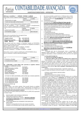 FÁBIO
                                                                                                                                                                                               LÚCIO
                                                             EXERCÍCIOS/COMENTADOS – AFRFB/2003 
                                                                              
Diferença a contabilizar => 68.800,00 - 52.800,00 = 16.000,00                                                 dos serviços prestados, quando houver. A diferença entre a receita
Dessa forma, ocorreu a seguinte contabilização na INVESTIDORA (Hexa):                                         líquida de vendas e serviços e o custo dos produtos vendidos e dos
                                                                                                              serviços prestados será o LUCRO BRUTO, a ser apresentado na
                                                                                                              Demonstração.
                                                                                                        IV. CUSTOS DE PRODUÇÃO
                                                                                                              Esse grupo de contas aparece no Plano de Contas, mas não
                                                                                                              constará da Demonstração do Resultado para publicação, pois
2º Momento, a empresa Hepta distribuiu dividendos de 20%:
                                                                                                              esse grupo de contas se destina a segregar na Contabilidade Geral
Valor dos dividendos => 20% x 40.000,00 = 8.000,00, conseqüentemente,
                                                                                                              todos os custos de produção para fins de custeio. Tais contas se
ocorreu a seguinte contabilização na INVESTIDA (Hepta):
                                                                                                              encerram pela transferência final para as contas de Produtos
                                                                                                              Acabados ou em Processo.
                                                                                                        V. DESPESAS OPERACIONAIS
                                                                                                              a. DE VENDAS
                                                                                                              b. ADMINISTRATIVAS
                                                                                                              c. ENCARGOS FINANCEIROS LÍQUIDOS
Sendo assim seu patrimônio ficou da seguinte forma:                                                           d. OUTRAS RECEITAS E DESPESAS OPERACIONAIS
Patrimônio Líquido Atual de Hepta:                                                                            Após a apresentação das despesas operacionais , como dedução do
                                                                                                              Lucro Bruto, apura-se o Lucro (ou Prejuízo) Operacional.
                                                                                                        VI. RESULTADOS NÃO OPERACIONAIS
                                                                                                              O lucro operacional deduzido ou somado aos resultados não
                                                                                                              operacionais gera o RESULTADO ANTES DO IMPOSTO DE
                                                                                                              RENDA E CONTRIBUIÇÃO SOCIAL E PARTICIPAÇÕES.
Como ocorreu uma nova variação no Patrimônio Líquido da INVESTIDA,                                      VII. PROVISÃO PARA O IMPOSTO SOBRE A RENDA E
novamente a Investidora deve atender ao principio da Competência investidora e                                CONTRIBUIÇÃO SOCIAL.
aplicar o MEP, da seguinte forma:                                                                       VIII. PARTICIPAÇÕES E CONTRIBUIÇÕES
Participação percentual => 40% x 164.000,00 = 65.600,00                                                       Deduzindo-se essas parcelas finais, demonstra-se o LUCRO (ou
Valor registrado na Contabilidade => 68.800,00                                                                PREJUÍZO) LÍQUIDO DO EXERCÍCIO.
Diferença a contabilizar => 65.600,00 - 68.800,00 = -3.200,00
                                                                                                        Observações:
                                                                                                                  Começando pelo topo da demonstração, temos a possibilidade de
Dessa forma, ocorreu a seguinte contabilização na INVESTIDORA (Hexa):                                   adaptação quando elaboramos a demonstração para de indústrias, empresas
Que foi exatamente a resposta indicada pelo gabarito.                                                   comerciais importadoras e demais contribuintes de IPI, que far-se-á da seguinte
                                                                                                        forma:
                                                                                                                FATURAMENTO BRUTO
                                                                                                                ( - ) IPI NO FATURAMENTO BRUTO
                                                                                                                ( = ) RECEITA BRUTA DE VENDAS DE PRODUTOS E SERVIÇOS
                                                                                                                  Nessa alternativa, o IPI contido nas vendas é então considerado uma
                                                                                                        dedução do faturamento bruto, chegando à receita bruta no conceito fiscal.
                                                                                                        Apesar da maioria das questões da ESAF não envolver contribuintes de IPI há
                                                                                                        uma tendência dessa prática tornar-se mais comum, como a que ocorreu na
08 - (AFRF/2003) A firma Rinho Ltda. apresenta as seguintes rubricas                                    questão nº 16 desta mesma prova, portanto, vale mencionar que, principalmente
vinculadas ao resultado do exercício:                                                                   em exercícios dessa natureza, não se deve confundir o faturamento bruto com
                                                                                                        receita bruta.
                                                                                                                 Seguindo a estrutura da demonstração, é importante ressaltar que
                                                                                                        compõem o grupo das Deduções da Receita Líquidas, os seguintes subgrupos:

                                                                                                        ·      VENDAS CANCELADAS E DEVOLUÇÕES
                                                                                                        ·      ABATIMENTOS
                                                                                                        ·      IMPOSTOS INCIDENTES SOBRE VENDAS
                                                                                                        A nomenclatura de Vendas Canceladas bem como Devoluções, por si só definem
                                                                                                        perfeitamente o fato contábil, já os Abatimentos são formados apenas pelos
                                                                                                        descontos ou abatimentos efetuados independentemente do pagamento, que são
                                                                                                        chamados de incondicionais - exemplificando de uma forma mais pragmática,
                                                                                                        seriam os descontos mencionados na nota fiscal - já os descontos condicionais
                                                                                                        são aqueles concedidos vinculados ao pagamento, seja antecipado ou outro tipo
 Resposta do Gabarito: E                                                                                de negociação qualquer, e devem fazer ser classificados no subgrupo de Encargos
Comentários:                                                                                            Financeiros Líquidos, que faz parte do grupo de Despesas Operacionais.
Questão simples e sem muitos segredos. Nesta questão bastaria ao candidato                              Referente ao grupo de Impostos Incidentes Sobre Vendas, como o próprio nome
recordar a estrutura de uma simples D.R.E. (Demonstração do Resultado do                                define são classificados somente os impostos relativos às vendas, porém, cabe
Exercício) que, alias, teve seu nome recentemente alterado pelo novo código civil                       lembrar que o Pis e Cofins incidem também sobre Outras Receitas e sendo, nessa
para Demonstração do Resultado Econômico.                                                               hipótese, classificados contabilmente no grupo de Despesa Operacional, contudo,
Vamos seguir um modelo adotado pelo Manual das S/A (FIPECAFI) reproduzido                               não deve ser motivo de grandes preocupações, já que a ESAF parece não
na íntegra a seguir:                                                                                    conhecer esse fato, principalmente se levarmos em conta o histórico de provas
                                                                                                        anteriores (como a questão 13 da prova AFRF/2002-ABR).
I.   RECEITA BRUTA DE VENDAS E SERVIÇOS                                                                          Dando seqüência, observamos os custos relativos a revenda de
II.  DEDUÇÕES DA RECEITA BRUTA                                                                          mercadorias (CMV), Prestação de Serviços (CSV) e Venda de Produtos (CPV),
     O líquido entre ambas fornece, portanto, a RECEITA LÍQUIDA                                         que não há nada de relevante a ressaltar, já que não tem sido objeto de concursos
     DE VENDAS E SERVIÇOS que deve constar da demonstração                                              a contabilidade de custos, motivo pelo qual a maioria das questões envolve
     para publicação.                                                                                   apenas exemplos de empresas comerciais.
III. CUSTO DOS PRODUTOS VENDIDOS E DOS SERVIÇOS                                                                  Quanto as Despesas Operacionais também não há quase nada a
     PRESTADOS                                                                                          mencionar, pois basta diferenciar custo de despesa e não se faz necessário
     Receberá as contrapartidas das baixas dos estoques de produtos                                     aprofundamento nos subgrupos, talvez o exemplo mais clássico disso seja quando
     acabados ou de mercadorias para revenda, alem da carga do custo                                    o examinador coloque em questão o "Frete Sobre Compras X Frete Sobre
                                                                                                     
                              Sugestões, questões de prova e auxilio em seus estudos: fabiolucio@fortium.com.br SUCESSO PROFISSIONAL!!!                                                                           6 
 
