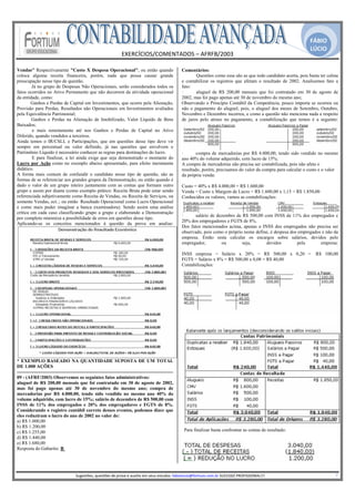 FÁBIO
                                                                                                                                                                                              LÚCIO
                                                            EXERCÍCIOS/COMENTADOS – AFRFB/2003 
                                                                             
Vendas" Respectivamente "Custo X Despesa Operacional", ou então quando                                 Comentários:
coloca alguma receita financeira, porém, nada que possa causar grande                                         Questões como essa são as que todo candidato acerta, pois basta ter calma
preocupação nesse tipo de questão.                                                                     e contabilizar os registros que afetam o resultado de 2002. Analisemos fato a
        Já no grupo de Despesas Não Operacionais, serão considerados todos os                          fato:
fatos ocorridos no Ativo Permanente que não decorrem da atividade operacional                          ·      aluguel de R$ 200,00 mensais que foi contratado em 30 de agosto de
da entidade, como:                                                                                     2002, mas foi pago apenas até 30 de novembro do mesmo ano;
·       Ganhos e Perdas de Capital em Investimentos, que ocorre pela Alienação,                        Observando o Princípio Contábil da Competência, pouco importa se ocorreu ou
Provisão para Perdas, Resultados não Operacionais em Investimentos avaliados                           não o pagamento do aluguel, pois, o aluguel dos meses de Setembro, Outubro,
pela Equivalência Patrimonial;                                                                         Novembro e Dezembro incorreu, e como a questão não menciona nada a respeito
·       Ganhos e Perdas na Alienação de Imobilizado, Valor Líquido de Bens                             de juros pelo atraso no pagamento, a contabilização que temos é a seguinte:
Baixados;
·        e mais remotamente até nos Ganhos e Perdas de Capital no Ativo
Diferido, quando vendidos a terceiros.
Ainda temos o IR/CSLL e Participações, que em questões desse tipo deve vir
sempre em percentual ou valor definido, já nas questões que envolvem o
Patrimônio Líquido é necessário conhecer as regras para destinações do lucro.                          ·       compra de mercadorias por R$ 4.000,00, tendo sido vendido no mesmo
         E para finalizar, a lei ainda exige que seja demonstrado o montante do                        ano 40% do volume adquirido, com lucro de 15%;
Lucro por Ação como no exemplo abaixo apresentado, para efeito meramente                               A compra de mercadorias não precisa ser contabilizada, pois não afeta o
didático.                                                                                              resultado, porém, precisamos do valor da compra para calcular o custo e o valor
A forma mais comum de confundir o candidato nesse tipo de questão, são as                              da própria venda:
formas de se referenciar aos grandes grupos da Demonstração, ou então quando é
dado o valor de um grupo inteiro juntamente com as contas que formam outro                             Custo = 40% x R$ 4.000,00 = R$ 1.600,00
grupo e assim por diante (como exemplo prático: Receita Bruta pode estar sendo                         Venda = Custo x Margem de Lucro = R$ 1.600,00 x 1,15 = R$ 1.850,00
referenciada subjetivamente como Receita de Vendas, ou Receita de Serviços, ou                         Conhecidos os valores, vamos as contabilizações:
somente Vendas, ect..; ou então Resultado Operacional como Lucro Operacional
e como mais puder imaginar a banca examinadora). Sendo assim uma análise
crítica em cada caso classificando grupo a grupo e elaborando a Demonstração
                                                                                                       ·      salário de dezembro de R$ 500,00 com INSS de 11% dos empregados e
por completo minimiza a possibilidade de erros em questões desse tipo.
                                                                                                       20% dos empregadores e FGTS de 8%.
Aplicando-se os conceitos mencionados à questão da prova em analise:
                                                                                                       Dos fatos mencionados acima, apenas o INSS dos empregados não precisa ser
                                                                                                       observado, pois como o próprio nome define, é despesa dos empregados e não da
                                                                                                       empresa. Então resta calcular os encargos sobre salários, devidos pelo
                                                                                                       empregador,         ou        seja,      devidos          pela      empresa:

                                                                                                       INSS empresa = Salário x 20% = R$ 500,00 x 0,20 =                                          R$ 100,00
                                                                                                       FGTS = Salário x 8% = R$ 500,00 x 0,08 = R$ 40,00
                                                                                                       Contabilizações:




* EXEMPLO BASEADO NA QUANTIDADE SUPOSTA DE UM TOTAL
DE 1.000 AÇÕES

09 - (AFRF/2003) Observemos os seguintes fatos administrativos:
aluguel de R$ 200,00 mensais que foi contratado em 30 de agosto de 2002,
mas foi pago apenas até 30 de novembro do mesmo ano; compra de
mercadorias por R$ 4.000,00, tendo sido vendido no mesmo ano 40% do
volume adquirido, com lucro de 15%; salário de dezembro de R$ 500,00 com
INSS de 11% dos empregados e 20% dos empregadores e FGTS de 8%.
Considerando o registro contábil correto desses eventos, podemos dizer que
eles reduziram o lucro do ano de 2002 no valor de:
a) R$ 1.000,00
b) R$ 1.200,00
c) R$ 1.255,00                                                                                          Para finalizar basta confrontar as contas de resultado:
d) R$ 1.440,00
e) R$ 1.680,00
Resposta do Gabarito: B



                                                                                                    
                             Sugestões, questões de prova e auxilio em seus estudos: fabiolucio@fortium.com.br SUCESSO PROFISSIONAL!!!                                                                           7 
 