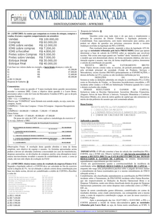 FÁBIO
                                                                                                                                                                                               LÚCIO
                                                             EXERCÍCIOS/COMENTADOS – AFRFB/2003 
                                                                              
                                                                                                         Resposta do Gabarito: B
10 - (AFRF/2003) As contas que computam os eventos de estoque, compras e                                Comentários:
vendas, tiveram o seguinte comportamento em setembro:                                                              Questões como essa nada mais é do que pura e simplesmente a
                                                                                                        aplicação de conceitos de Direito Tributário e legislação pertinente à
                                                                                                        Contabilidade. Esta especialmente, será muito interessante para análise, pois
                                                                                                        poderá ser objeto de questões nos próximos concursos devido a recentes
                                                                                                        mudanças ocorridas na legislação da PIS e COFINS.
                                                                                                                   Para resolução desta questão, seguindo a ótica da legislação ATUAL
                                                                                                        que rege as sociedades tributadas pelo lucro PRESUMIDO, temos que apenas
                                                                                                        determinar a base de calculo da COFINS sobre as operações que envolvem
                                                                                                        receitas. Não existe uma regra quanto aos "moldes" desta "memória de calculo",
                                                                                                        o modelo que será demonstrado abaixo, de forma meramente didática, não tem a
                                                                                                        intenção esgotar o assunto, mas sim, de forma simplificada e prática, demonstrar
                                                                                                        o calculo da contribuição em questão.
                                                                            ·                                 RECEITA          BRUTA          ou       FATURAMENTO               BRUTO:
Com base nos valores dados no exemplo, o lucro bruto alcançou o valor de:                               Neste Tópico devem constar todas as receitas, do período pretendido, geradas
a)                               R$                                 45.200,00                           pela atividade principal da sociedade (Venda de Produtos, Serviços e
b)                               R$                                 47.400,00                           Mercadorias), exceto receitas IMUNES (principalmente as EXPORTAÇÕES, e
c)                               R$                                 52.400,00                           demais definidas na CF) e isentas ou não incidentes (definidas por lei).
d)                               R$                                 40.200,00
                                                                            ·                                            DEDUÇÕES                       DA                      RECEITA:
e) R$ 33.200,00                                                                                         Somam-se todas as deduções admitidas em relação às contribuições Pis e Cofins
Resposta do Gabarito: D                                                                                 como as Devoluções de Vendas , os Descontos Incondicionais concedidos, o IPI
                                                                                                        incidente sobre vendas e o ICMS em Substituição Tributária (quando for o caso)
Comentários:                                                                                            e demais exclusões não citadas.
        Assim como na questão nº 8 para resolução desta questão necessitamo·    s                           DEMAIS         RESULTADOS           E     GANHOS          DE        CAPITAL:
recordar a estrutura DRE. Como o objetivo desta questão é o Lucro Bruto,                                Incluem-se todas as Receitas Operacionais Acessórias (Receitas Financeiras,
precisamos saber o valor do Custo da Mercadoria Vendida (CMV), que se dá pela                           Alugueis Ativos de bens Móveis e Imóveis, Variações Monetárias e Cambiais,
seguinte formula:                                                                                       Descontos Obtidos, etc), alem de outros ganhos de capital que não entraremos no
CMV = E.I. + COMPRAS - E.F.                                                                             mérito devida polêmica do assunto que será comentada adiante.
Observe que "COMPRAS" nesta fórmula tem sentido amplo, ou seja, custo das
compras, Assim:                                                                                         Dessa Forma:
COMPRAS = Valor das Compras + Fretes S/Compras - Impostos Recuperáveis
Logo,
COMPRAS = 60.000,00 + 5.000,00 - 7.200,00 = 57.800,00
Dessa forma:
CMV = 30.000,00 + 57.800,00 - 40.000,00 = 47.800,00
        De posse do valor do CMV, resta a aplicar a metodologia do exercício nº
8, ou seja, elaborar a DRE:                                                                             Aplicando a questão:




Observações Finais: A resolução desta questão abordou o tema de forma
simplista, sem objetivo de esgotar o assunto. As formulas apresentadas acima
podem e devem ser alteradas conforme a necessidade (no caso de transferências,                           IMPORTANTE: O IPI não constitui a base de calculo das contribuições PIS e
despesas assessórias, ou devoluções de compras), porém, uma abrangência maior                           COFINS, mas o ICMS sim. Observe também que não haveria necessidade de
estaria inevitavelmente invadido o assunto de contabilidade de custos, e como já                        separar a RECEITA BRUTA ou FATURAMENTO BRUTO dos DEMAIS
citado, não tem sido objeto de avaliação da ESAF.                                                       RESULTADOS E GANHOS DE CAPITAL, no entanto, demonstramos
                                                                                                        separadamente especialmente por dois motivos:
11 - (AFRF/2003) Abaixo temos contas de resultado da empresa Elamex S/A.        1.                       Existe um questionamento quanto a constitucionalidade da incidência da
Segundo a legislação cabível, a COFINS deve ser calculada no fim do exercício                           contribuição sobre DEMAIS RESULTADOS E GANHOS DE CAPITAL, e
social à alíquota de 3%. Ao ser efetuado o cálculo correto dessa contribuição,com                       enquanto não surge uma jurisprudência pacífica sobre o julgado devemos manter
base nos dados acima, deverá ser contabilizado a crédito de COFINS a Recolher                           o entendimento da banca examinadora que é o mesmo entendimento do FISCO
o valor de:                                                                                             esboçado acima; e
                                                                                2.                      Contabilmente, são classificadas separadamente as contribuições da PIS/COFINS
                                                                                                        incidente sobre o Faturamento, da PIS/COFINS incidente sobre Outras Receitas,
                                                                                                        que são respectivamente as Deduções da Receita Operacional Bruta e as
                                                                                                        Despesas Tributárias, sendo esta última classificada dentro do grupo de Despesas
                                                                                                        Operacionais juntamente com outras despesas mais conhecidas como a CPMF a
                                                                                                        IOF, etc.
                                                                                                        Apesar de serem considerados gastos diferentes, contabilizados em contas de
                                                                                                        resultados distintas, como citado anteriormente, sua contrapartida será a mesma
a) R$11.100,00                                                                                          conta, a conta da respectiva contribuição a pagar, no caso do nosso exercício a
b) R$ 7.650,00                                                                                          COFINS a Pagar.
c) R$ 7.350,00                                                                                                     Após a promulgação das leis 10.637/2002 e 10.833/2003, a PIS e a
d) R$ 6.900,00                                                                                          COFINS passaram a incidir de forma não-cumulativa para as sociedades
e) R$ 5.880,00                                                                                          tributadas pelo Lucro Real, ou seja, de forma muito semelhante ao ICMS. A
                                                                                                     
                              Sugestões, questões de prova e auxilio em seus estudos: fabiolucio@fortium.com.br SUCESSO PROFISSIONAL!!!                                                                           8 
 