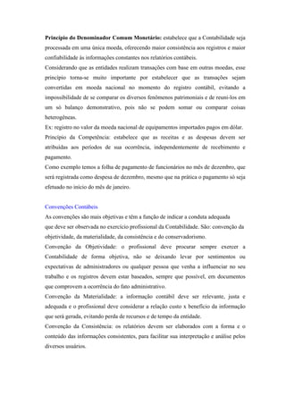 Princípio do Denominador Comum Monetário: estabelece que a Contabilidade seja
processada em uma única moeda, oferecendo maior consistência aos registros e maior
confiabilidade às informações constantes nos relatórios contábeis.
Considerando que as entidades realizam transações com base em outras moedas, esse
princípio torna-se muito importante por estabelecer que as transações sejam
convertidas em moeda nacional no momento do registro contábil, evitando a
impossibilidade de se comparar os diversos fenômenos patrimoniais e de reuni-los em
um só balanço demonstrativo, pois não se podem somar ou comparar coisas
heterogêneas.
Ex: registro no valor da moeda nacional de equipamentos importados pagos em dólar.
Princípio da Competência: estabelece que as receitas e as despesas devem ser
atribuídas aos períodos de sua ocorrência, independentemente de recebimento e
pagamento.
Como exemplo temos a folha de pagamento de funcionários no mês de dezembro, que
será registrada como despesa de dezembro, mesmo que na prática o pagamento só seja
efetuado no início do mês de janeiro.


Convenções Contábeis
As convenções são mais objetivas e têm a função de indicar a conduta adequada
que deve ser observada no exercício profissional da Contabilidade. São: convenção da
objetividade, da materialidade, da consistência e do conservadorismo.
Convenção da Objetividade: o profissional deve procurar sempre exercer a
Contabilidade de forma objetiva, não se deixando levar por sentimentos ou
expectativas de administradores ou qualquer pessoa que venha a influenciar no seu
trabalho e os registros devem estar baseados, sempre que possível, em documentos
que comprovem a ocorrência do fato administrativo.
Convenção da Materialidade: a informação contábil deve ser relevante, justa e
adequada e o profissional deve considerar a relação custo x benefício da informação
que será gerada, evitando perda de recursos e de tempo da entidade.
Convenção da Consistência: os relatórios devem ser elaborados com a forma e o
conteúdo das informações consistentes, para facilitar sua interpretação e análise pelos
diversos usuários.
 