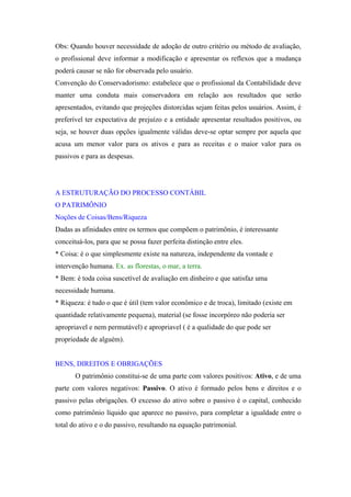 Obs: Quando houver necessidade de adoção de outro critério ou método de avaliação,
o profissional deve informar a modificação e apresentar os reflexos que a mudança
poderá causar se não for observada pelo usuário.
Convenção do Conservadorismo: estabelece que o profissional da Contabilidade deve
manter uma conduta mais conservadora em relação aos resultados que serão
apresentados, evitando que projeções distorcidas sejam feitas pelos usuários. Assim, é
preferível ter expectativa de prejuízo e a entidade apresentar resultados positivos, ou
seja, se houver duas opções igualmente válidas deve-se optar sempre por aquela que
acusa um menor valor para os ativos e para as receitas e o maior valor para os
passivos e para as despesas.




A ESTRUTURAÇÃO DO PROCESSO CONTÁBIL
O PATRIMÔNIO
Noções de Coisas/Bens/Riqueza
Dadas as afinidades entre os termos que compõem o patrimônio, é interessante
conceituá-los, para que se possa fazer perfeita distinção entre eles.
* Coisa: é o que simplesmente existe na natureza, independente da vontade e
intervenção humana. Ex. as florestas, o mar, a terra.
* Bem: é toda coisa suscetível de avaliação em dinheiro e que satisfaz uma
necessidade humana.
* Riqueza: é tudo o que é útil (tem valor econômico e de troca), limitado (existe em
quantidade relativamente pequena), material (se fosse incorpóreo não poderia ser
apropriavel e nem permutável) e apropriavel ( é a qualidade do que pode ser
propriedade de alguém).


BENS, DIREITOS E OBRIGAÇÕES
       O patrimônio constitui-se de uma parte com valores positivos: Ativo, e de uma
parte com valores negativos: Passivo. O ativo é formado pelos bens e direitos e o
passivo pelas obrigações. O excesso do ativo sobre o passivo é o capital, conhecido
como patrimônio líquido que aparece no passivo, para completar a igualdade entre o
total do ativo e o do passivo, resultando na equação patrimonial.
 