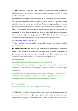 ATIVO: representa a parte dos valores positivos do patrimônio, tudo aquilo que a
entidade possui ou que ela tem a receber de terceiros. Abrange o conjunto de bens e
direitos da entidade.
Os elementos que compõe o ativo são revestidos de algumas características especiais,
tais como: devem apresentar a potencialidade de gerar benefícios econômicos para a
entidade, devem ser um recurso econômico, devem ser de propriedade ou estar na
posse de alguma entidade contábil e devem ser mensuráveis monetariamente. Assim,
todo o elemento ativo que não seja mais útil à entidade e, portanto tenha perdido sua
capacidade de gerar fluxo de caixa, não deve ser classificado como um elemento
ativo. Existem entidades que apresentam de 10 a 15% do seu ativo totalmente
obsoleto, não tendo nenhuma utilidade, devendo ser excluído do patrimônio.
www.ResumosConcursos.hpg.com.br
* Bem: é qualquer coisa que satisfaz a necessidade humana e que pode ser avaliado
economicamente.
Os bens são divididos em: tangíveis que representam os bens materiais (têm forma
física e são palpáveis) e intangíveis que têm como principal característica a
inexistência como coisa e seu valor vinculado a um bem tangível ou a uma
determinada situação da empresa (são incorpóreos e não palpáveis).
Ex: bens tangíveis:
destinados à instalação (prédios, terrenos, móveis e utensílios);
destinados a produção (máquinas, equipamentos, instrumentos e acessórios);
destinados a transformação (matéria-prima, material secundário e material para
embalagem);
destinados ao consumo (material de escritório, material de limpeza e selos postais);
destinados à circulação (dinheiro, dinheiro em bancos e aplicações financeiras); e,
destinados à venda (mercadorias e produtos comprados para revenda).


Ex: bens intangíveis:
marcas de comércio, ponto comercial e patentes de invenção.


O Código Civil Brasileiro distingue os bens em: móveis que são os que podem ser
movidos por si próprios ou por outras pessoas, tais como: animais, máquinas,
equipamentos, estoques de mercadoria, entre outros, e bens imóveis que são os
 