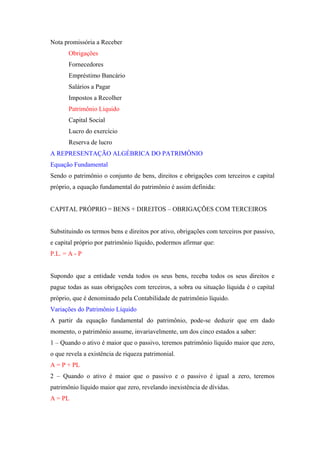 Nota promissória a Receber
       Obrigações
       Fornecedores
       Empréstimo Bancário
       Salários a Pagar
       Impostos a Recolher
       Patrimônio Liquido
       Capital Social
       Lucro do exercício
       Reserva de lucro
A REPRESENTAÇÃO ALGÉBRICA DO PATRIMÔNIO
Equação Fundamental
Sendo o patrimônio o conjunto de bens, direitos e obrigações com terceiros e capital
próprio, a equação fundamental do patrimônio é assim definida:


CAPITAL PRÓPRIO = BENS + DIREITOS – OBRIGAÇÕES COM TERCEIROS


Substituindo os termos bens e direitos por ativo, obrigações com terceiros por passivo,
e capital próprio por patrimônio líquido, podermos afirmar que:
P.L. = A - P


Supondo que a entidade venda todos os seus bens, receba todos os seus direitos e
pague todas as suas obrigações com terceiros, a sobra ou situação líquida é o capital
próprio, que é denominado pela Contabilidade de patrimônio líquido.
Variações do Patrimônio Líquido
A partir da equação fundamental do patrimônio, pode-se deduzir que em dado
momento, o patrimônio assume, invariavelmente, um dos cinco estados a saber:
1 – Quando o ativo é maior que o passivo, teremos patrimônio líquido maior que zero,
o que revela a existência de riqueza patrimonial.
A = P + PL
2 – Quando o ativo é maior que o passivo e o passivo é igual a zero, teremos
patrimônio líquido maior que zero, revelando inexistência de dívidas.
A = PL
 