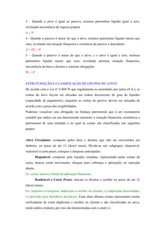 3 – Quando o ativo é igual ao passivo, teremos patrimônio líquido igual a zero,
revelando inexistência de riqueza própria.
A=P
4 - Quando o passivo é maior do que o ativo, teremos patrimônio líquido menor que
zero, revelando má situação financeira e existência de passivo a descoberto.
A + PL = P
5 – Quando o passivo é maior do que o ativo, e o ativo é igual a zero, teremos
patrimônio líquido menor que zero, revelando péssima situação financeira,
inexistência de bens e direitos e somente obrigações.
PL = P


ESTRUTURAÇÃO E CLASSIFICAÇÃO DE GRUPOS DO ATIVO
De acordo com a Lei nº 6.404/76 que regulamenta as sociedades por ações (S.A.), as
contas do ativo devem ser alocadas em ordem decrescente do grau de liquidez
(capacidade de pagamento), enquanto as contas do passivo devem ser alocadas de
acordo com o prazo das exigibilidades.
Podemos visualizar esta obrigação no balanço patrimonial que é um instrumento
contábil que indica em um determinado momento a situação financeira, econômica e
patrimonial de uma entidade e no qual as contas são classificadas nos seguintes
grupos:


Ativo Circulante: composto pelos bens e direitos que irão ser convertidos em
dinheiro, no prazo de até 12 (doze) meses. Divide-se nos subgrupos: disponível,
realizável a curto prazo, estoques e despesas antecipadas.
          Disponível: composto pela liquidez imediata, representada pelas contas de
caixa, bancos conta movimento, cheques para cobrança e aplicações no mercado
aberto.
Ex: caixa, bancos e fundo de aplicação financeira.
          Realizável a Curto Prazo: alocam os direitos a receber no prazo de até 12
(doze) meses.
Ex: impostos a recuperar, duplicatas a receber ou clientes, (-) duplicatas descontadas,
(-) provisão para devedores duvidosos. Estas duas últimas contas representam contas
retificadoras da conta duplicatas a receber ou clientes e são classificadas no ativo,
tendo saldos credores, por isso são demonstradas com o sinal (-).
 
