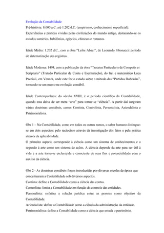Evolução da Contabilidade
Pré-história: 8.000 a.C. até 1.202 d.C. (empirismo, conhecimento superficial):
Experiências e práticas vividas pelas civilizações do mundo antigo, destacando-se os
estudos sumérios, babilônios, egípcios, chineses e romanos.


Idade Média: 1.202 d.C., com a obra “Leibe Abaci”, de Leonardo Fibonacci: período
de sistematização dos registros.


Idade Moderna: 1494, com a publicação da obra “Tratatus Particularis de Computis et
Scripturis” (Tratado Particular de Conta e Escrituração), do frei e matemático Luca
Paccioli, em Veneza, onde este fez o estudo sobre o método das “Partidas Dobradas”,
tornando-se um marco na evolução contábil.


Idade Contemporânea: do século XVIII, é o período científico da Contabilidade,
quando esta deixa de ser mera “arte” para tornar-se “ciência”. A partir daí surgiram
várias doutrinas contábeis, como: Contista, Controlista, Personalista, Aziendalista e
Patrimonialista.


Obs 1 – Na Contabilidade, como em todos os outros ramos, o saber humano distingue-
se em dois aspectos: pelo raciocínio através da investigação dos fatos e pela prática
através da aplicabilidade.
O primeiro aspecto corresponde à ciência como um sistema de conhecimentos e o
segundo à arte como um sistema de ações. A ciência depende da arte para ser útil à
vida e a arte torna-se esclarecida e consciente de seus fins e potencialidade com o
auxílio da ciência.


Obs 2 - As doutrinas contábeis foram introduzidas por diversas escolas de época que
conceituaram a Contabilidade sob diversos aspectos.
Contista: define a Contabilidade como a ciência das contas.
Controlista: limita a Contabilidade em função do controle das entidades.
Personalista: enfatiza a relação jurídica entre as pessoas como objetivo da
Contabilidade.
Aziendalista: define a Contabilidade como a ciência da administração da entidade.
Patrimonialista: define a Contabilidade como a ciência que estuda o patrimônio.
 